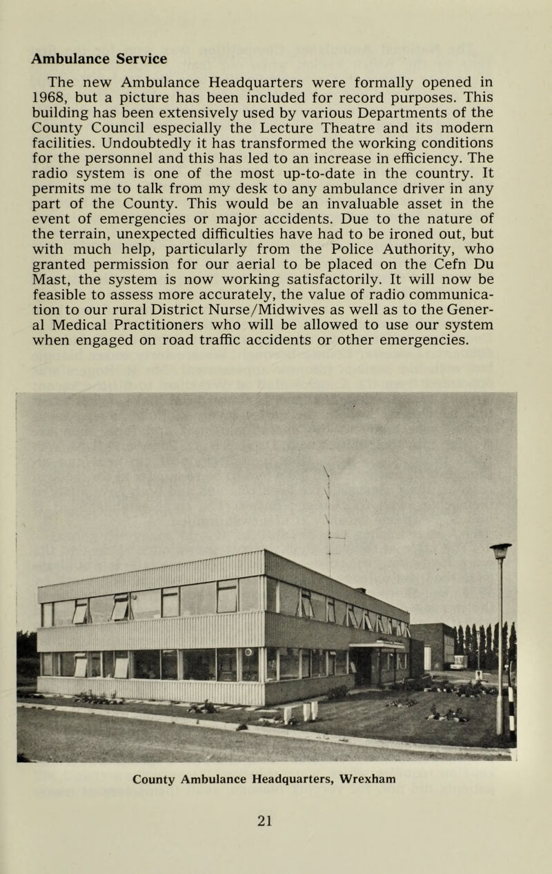 Ambulance Service The new Ambulance Headquarters were formally opened in 1968, but a picture has been included for record purposes. This building has been extensively used by various Departments of the County Council especially the Lecture Theatre and its modern facilities. Undoubtedly it has transformed the working conditions for the personnel and this has led to an increase in efficiency. The radio system is one of the most up-to-date in the country. It permits me to talk from my desk to any ambulance driver in any part of the County. This would be an invaluable asset in the event of emergencies or major accidents. Due to the nature of the terrain, unexpected difficulties have had to be ironed out, but with much help, particularly from the Police Authority, who granted permission for our aerial to be placed on the Cefn Du Mast, the system is now working satisfactorily. It will now be feasible to assess more accurately, the value of radio communica- tion to our rural District Nurse/Midwives as well as to the Gener- al Medical Practitioners who will be allowed to use our system when engaged on road traffic accidents or other emergencies. County Ambulance Headquarters, Wrexham