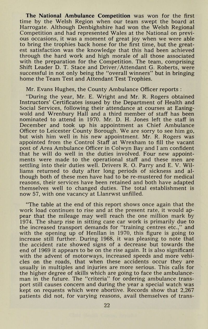 The National Ambulance Competition was won for the first time by the Welsh Region when our team swept the board at Harrogate. Although Denbighshire had won the Welsh Regional Competition and had represented Wales at the National on previ- ous occasions, it was a moment of great joy when we were able to bring the trophies back home for the first time, but the great- est satisfaction was the knowledge that this had been achieved through the hard work and high morale of all those associated with the preparation for the Competition. The team, comprising Shift Leader D. T. Stace and Driver/Attendant G. Roberts, were successful in not only being the “overall winners” but in bringing home the Team Test and Attendant Test Trophies. Mr. Evans Hughes, the County Ambulance Officer reports : “During the year, Mr. E. Wright and Mr. R. Rogers obtained Instructors’ Certificates issued by the Department of Health and Social Services, following their attendance at courses at Easing- wold and Wrenbury Hall and a third member of staff has been nominated to attend in 1970. Mr. D. H. Jones left the staff in December and took up his appointment as Chief Ambulance Officer to Leicester County Borough. We are sorry to see him go, but wish him well in his new appointment. Mr. R. Rogers was appointed from the Control Staff at Wrexham to fill the vacant post of Area Ambulance Officer in Colwyn Bay and I am confident that he will do well in the duties involved. Four new appoint- ments were made to the operational staff and these men are settling into their duties well. Drivers R. O. Parry and E. V. Wil- liams returned to duty after long periods of sickness and al- though both of these men have had to be re-mustered for medical reasons, their services have been retained and both have adapted themselves well to changed duties. The total establishment is now 57, with one vacancy at Llanrwst unfilled. “The table at the end of this report shows once again that the work load continues to rise and at the present rate, it would ap- pear that the mileage may well reach the one million mark by 1974. The sharp rise in sitting case car work is primarily due to the increased transport demands for “training centres etc.,” and with the opening up of Henllan in 1970, this figure is going to increase still further. During 1968, it was pleasing to note that the accident rate showed signs of a decrease but towards the end of 1969 it appears to be on the rise again. It is also significant with the advent of motorways, increased speeds and more vehi- cles on the roads, that when these accidents occur they are usually in multiples and injuries are more serious. This calls for the higher degree of skills which are going to face the ambulance- man in the future. The “criteria” for ordering ambulance trans- port still causes concern and during the year a special watch was kept on requests which were abortive. Records show that 2,267 patients did not, for varying reasons, avail themselves of trans-