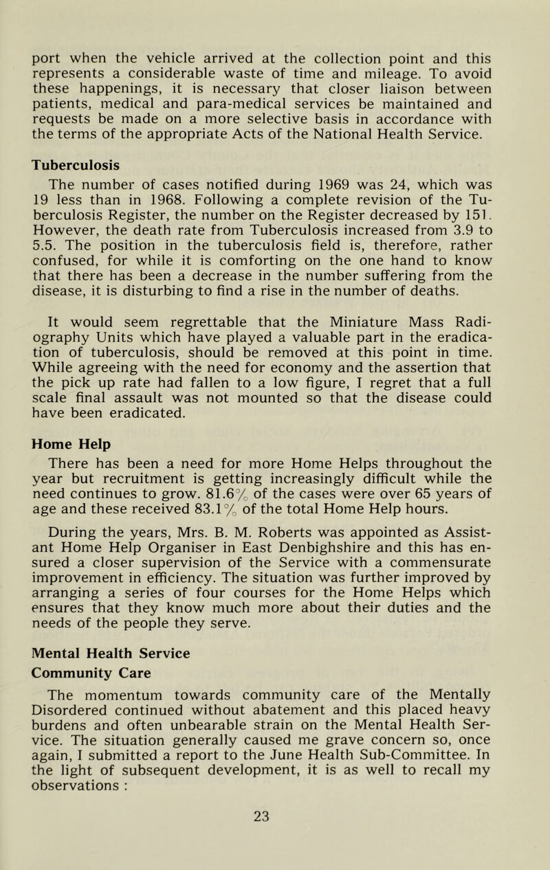 port when the vehicle arrived at the collection point and this represents a considerable waste of time and mileage. To avoid these happenings, it is necessary that closer liaison between patients, medical and para-medical services be maintained and requests be made on a more selective basis in accordance with the terms of the appropriate Acts of the National Health Service. Tuberculosis The number of cases notified during 1969 was 24, which was 19 less than in 1968. Following a complete revision of the Tu- berculosis Register, the number on the Register decreased by 151. However, the death rate from Tuberculosis increased from 3.9 to 5.5. The position in the tuberculosis field is, therefore, rather confused, for while it is comforting on the one hand to know that there has been a decrease in the number suffering from the disease, it is disturbing to find a rise in the number of deaths. It would seem regrettable that the Miniature Mass Radi- ography Units which have played a valuable part in the eradica- tion of tuberculosis, should be removed at this point in time. While agreeing with the need for economy and the assertion that the pick up rate had fallen to a low figure, I regret that a full scale final assault was not mounted so that the disease could have been eradicated. Home Help There has been a need for more Home Helps throughout the year but recruitment is getting increasingly difficult while the need continues to grow. 81.6% of the cases were over 65 years of age and these received 83.1% of the total Home Help hours. During the years, Mrs. B. M. Roberts was appointed as Assist- ant Home Help Organiser in East Denbighshire and this has en- sured a closer supervision of the Service with a commensurate improvement in efficiency. The situation was further improved by arranging a series of four courses for the Home Helps which ensures that they know much more about their duties and the needs of the people they serve. Mental Health Service Community Care The momentum towards community care of the Mentally Disordered continued without abatement and this placed heavy burdens and often unbearable strain on the Mental Health Ser- vice. The situation generally caused me grave concern so, once again, I submitted a report to the June Health Sub-Committee. In the light of subsequent development, it is as well to recall my observations :