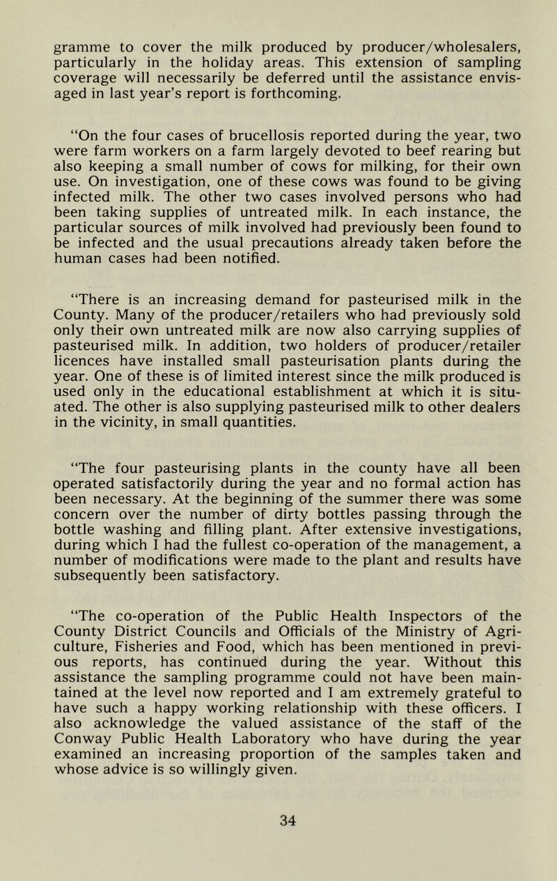 gramme to cover the milk produced by producer/wholesalers, particularly in the holiday areas. This extension of sampling coverage will necessarily be deferred until the assistance envis- aged in last year’s report is forthcoming. “On the four cases of brucellosis reported during the year, two were farm workers on a farm largely devoted to beef rearing but also keeping a small number of cows for milking, for their own use. On investigation, one of these cows was found to be giving infected milk. The other two cases involved persons who had been taking supplies of untreated milk. In each instance, the particular sources of milk involved had previously been found to be infected and the usual precautions already taken before the human cases had been notified. “There is an increasing demand for pasteurised milk in the County. Many of the producer/retailers who had previously sold only their own untreated milk are now also carrying supplies of pasteurised milk. In addition, two holders of producer/retailer licences have installed small pasteurisation plants during the year. One of these is of limited interest since the milk produced is used only in the educational establishment at which it is situ- ated. The other is also supplying pasteurised milk to other dealers in the vicinity, in small quantities. “The four pasteurising plants in the county have all been operated satisfactorily during the year and no formal action has been necessary. At the beginning of the summer there was some concern over the number of dirty bottles passing through the bottle washing and filling plant. After extensive investigations, during which I had the fullest co-operation of the management, a number of modifications were made to the plant and results have subsequently been satisfactory. “The co-operation of the Public Health Inspectors of the County District Councils and Officials of the Ministry of Agri- culture, Fisheries and Food, which has been mentioned in previ- ous reports, has continued during the year. Without this assistance the sampling programme could not have been main- tained at the level now reported and I am extremely grateful to have such a happy working relationship with these officers. I also acknowledge the valued assistance of the staff of the Conway Public Health Laboratory who have during the year examined an increasing proportion of the samples taken and whose advice is so willingly given.