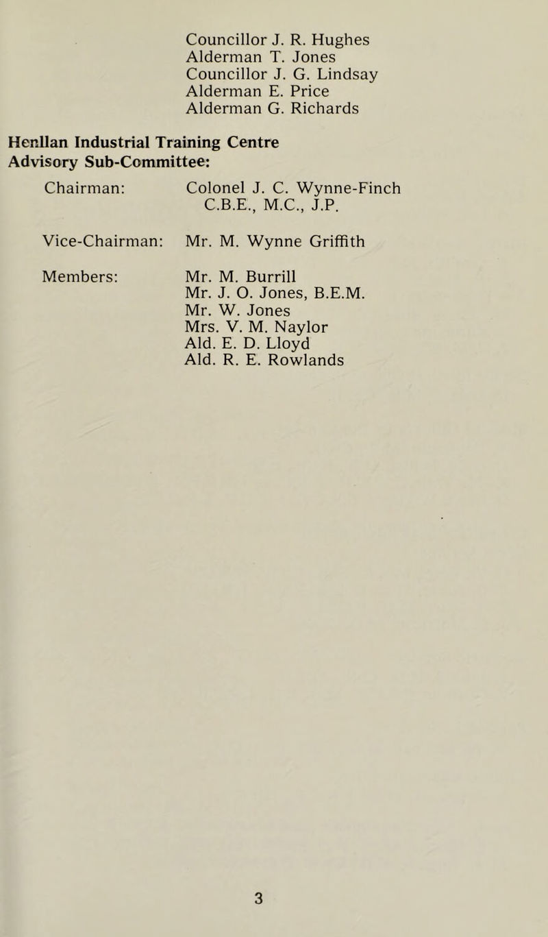 Councillor J. R. Hughes Alderman T. Jones Councillor J. G. Lindsay Alderman E. Price Alderman G. Richards Henllan Industrial Training Centre Advisory Sub-Committee: Chairman: Vice-Chairman: Members: Colonel J. C. Wynne-Finch C.B.E., M.C., J.P. Mr. M. Wynne Griffith Mr. M. Burrill Mr. J. O. Jones, B.E.M. Mr. W. Jones Mrs. V. M. Naylor Aid. E. D. Lloyd Aid. R. E. Rowlands