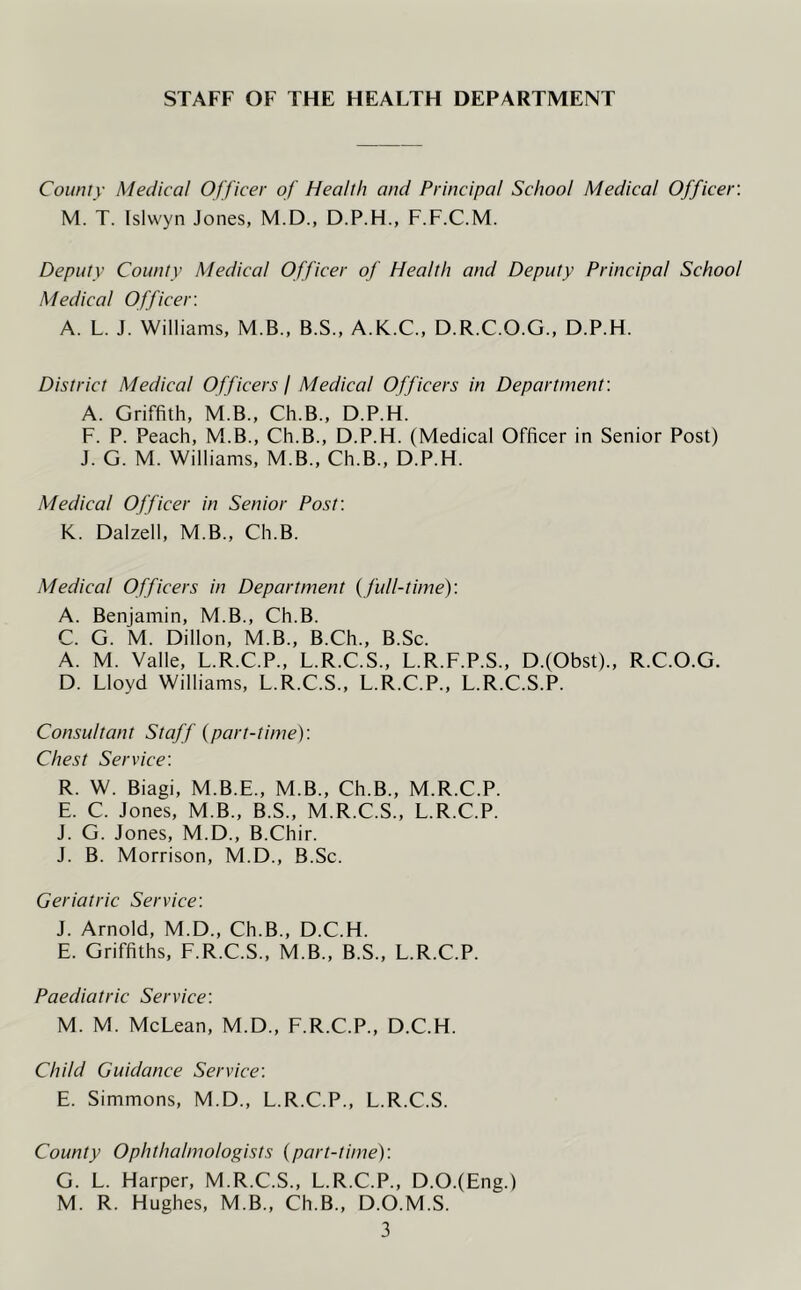 STAFF OF THE HEALTH DEPARTMENT County Medical Officer of Health and Principal School Medical Officer: M. T. Islwyn Jones, M.D., D.P.H., F.F.C.M. Deputy County Medical Officer of Health and Deputy Principal School Medical Officer. A. L. J. Williams, M.B., B.S., A.K.C., D.R.C.O.G., D.P.H. District Medical Officers I Medical Officers in Department: A. Griffith, M.B., Ch.B., D.P.H. F. P. Peach, M.B., Ch.B., D.P.H. (Medical Officer in Senior Post) J. G. M. Williams, M.B., Ch.B., D.P.H. Medical Officer in Senior Post: K. Dalzell, M.B., Ch.B. Medical Officers in Department (full-time): A. Benjamin, M.B., Ch.B. C. G. M. Dillon, M.B., B.Ch., B.Sc. A. M. Valle, L.R.C.P., L.R.C.S., L.R.F.P.S., D.(Obst)., R.C.O.G. D. Lloyd Williams, L.R.C.S., L.R.C.P., L.R.C.S.P. Consultant Staff (part-time): Chest Service: R. W. Biagi, M.B.E., M.B., Ch.B., M.R.C.P. E. C. Jones, M.B., B.S., M.R.C.S., L.R.C.P. J. G. Jones, M.D., B.Chir. J. B. Morrison, M.D., B.Sc. Geriatric Service: J. Arnold, M.D., Ch.B., D.C.H. E. Griffiths, F.R.C.S., M.B., B.S., L.R.C.P. Paediatric Service: M. M. McLean, M.D., F.R.C.P., D.C.H. Child Guidance Service: E. Simmons, M.D., L.R.C.P., L.R.C.S. County Ophthalmologists (part-time): G. L. Harper, M.R.C.S., L.R.C.P., D.O.(Eng.) M. R. Hughes, M.B., Ch.B., D.O.M.S.