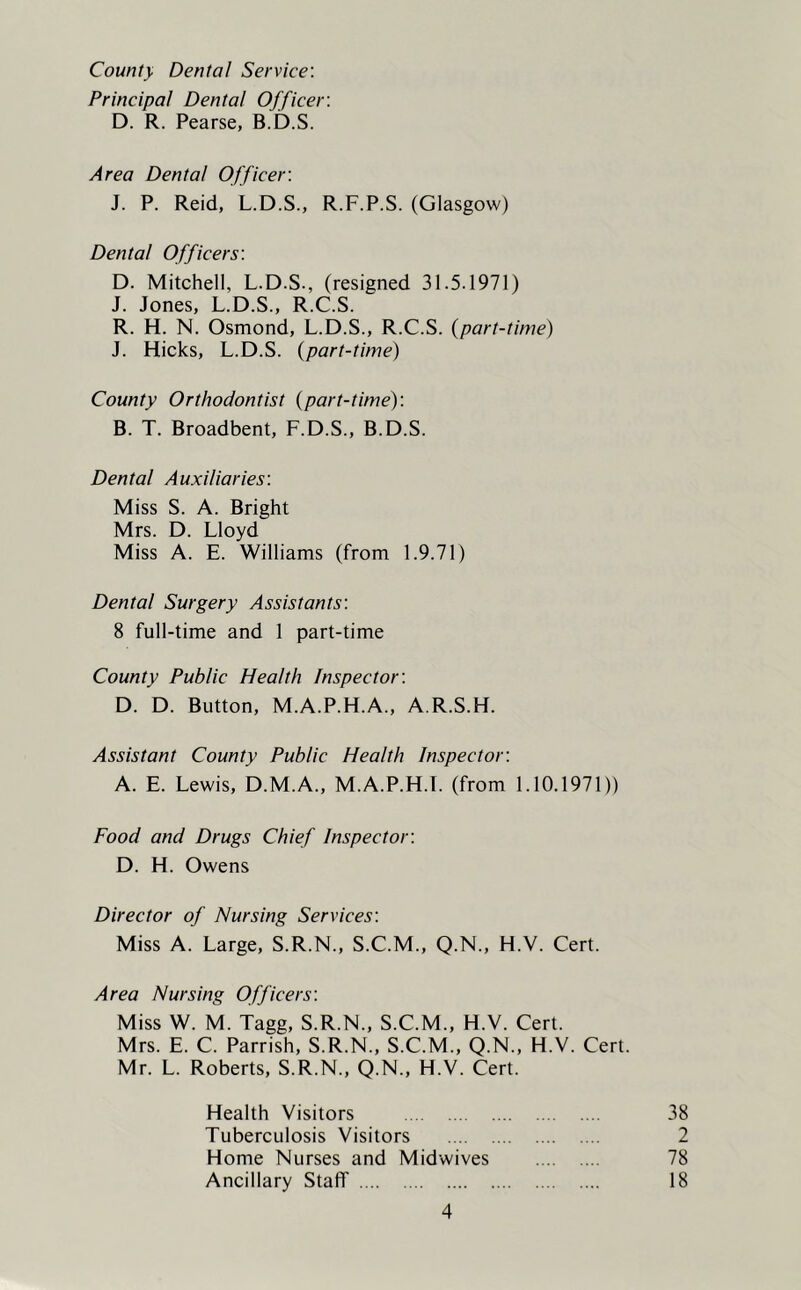 County Dental Service: Principal Dental Officer: D. R. Pearse, B.D.S. Area Dental Officer: J. P. Reid, L.D.S., R.F.P.S. (Glasgow) Dental Officers: D. Mitchell, L.D.S., (resigned 31.5.1971) J. Jones, L.D.S., R.C.S. R. H. N. Osmond, L.D.S., R.C.S. (part-time) J. Hicks, L.D.S. (part-time) County Orthodontist (part-time): B. T. Broadbent, F.D.S., B.D.S. Dental Auxiliaries: Miss S. A. Bright Mrs. D. Lloyd Miss A. E. Williams (from 1.9.71) Dental Surgery Assistants: 8 full-time and 1 part-time County Public Health Inspector: D. D. Button, M.A.P.H.A., A.R.S.H. Assistant County Public Health Inspector: A. E. Lewis, D.M.A., M.A.P.H.I. (from 1.10.1971)) Food and Drugs Chief Inspector: D. H. Owens Director of Nursing Services: Miss A. Large, S.R.N., S.C.M., Q.N., H.V. Cert. Area Nursing Officers: Miss W. M. Tagg, S.R.N., S.C.M., H.V. Cert. Mrs. E. C. Parrish, S.R.N., S.C.M., Q.N., H.V. Cert. Mr. L. Roberts, S.R.N., Q.N., H.V. Cert. Health Visitors 38 Tuberculosis Visitors 2 Home Nurses and Midwives 78 Ancillary Staff 18