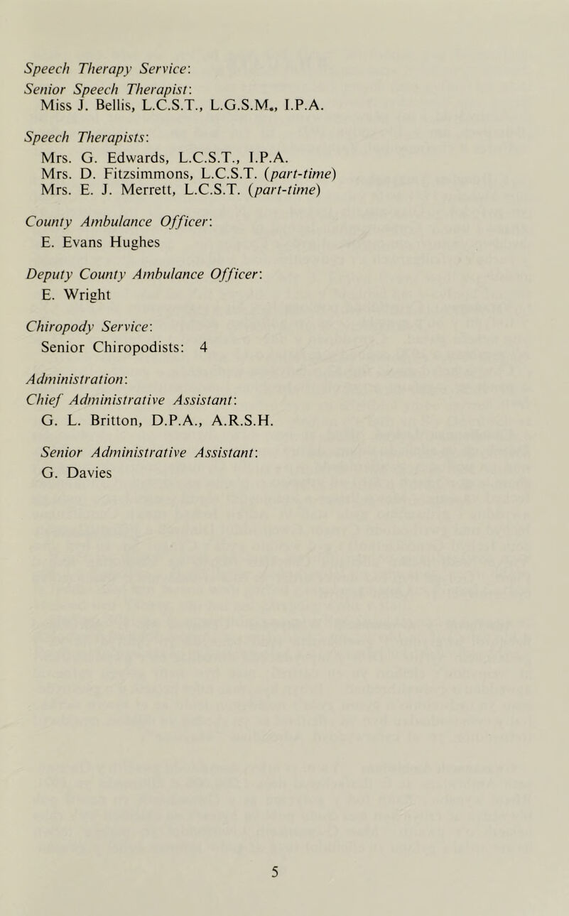 Speech Therapy Service: Senior Speech Therapist: Miss J. Beilis, L.C.S.T., L.G.S.M., I.P.A. Speech Therapists: Mrs. G. Edwards, L.C.S.T., I.P.A. Mrs. D. Fitzsimmons, L.C.S.T. (part-time) Mrs. E. J. Merrett, L.C.S.T. (part-time) County Ambulance Officer: E. Evans Hughes Deputy County Ambulance Officer: E. Wright Chiropody Service: Senior Chiropodists: 4 Administration: Chief Administrative Assistant: G. L. Britton, D.P.A., A.R.S.H. Senior Administrative Assistant: G. Davies