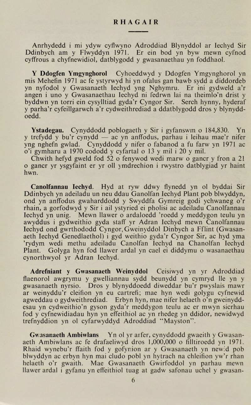 R H A G A I R Anrhydedd i mi ydyw cyflwyno Adroddiad Blynyddol ar lechyd Sir Ddinbych am y Flwyddyn 1971. Er ein bod yn byw mewn cyfnod cyfifrous a chyfnewidiol, datblygodd y gwasanaethau yn foddhaol. Y Ddogfen Ymgynghorol Cyhoeddwyd y Ddogfen Ymgynghorol yn mis Mehefin 1971 ac fe ystyrwyd hi yn ofalus gan bawb sydd a diddordeb yn nyfodol y Gwasanaeth lechyd yng Nghymru. Er ini gydweld a’r angen i uno y Gwasanaethau lechyd ni fedrwn lai na theimlo’n drist y byddwn yn torri ein cysylltiad gyda’r Cyngor Sir. Serch hynny, hyderaf y parha’r cyfeillgarwch a’r cydweithrediad a ddatblygodd dros y blynydd- oedd. Ystadegau. Cynyddodd poblogaeth y Sir i gyfanswm o 184,830. Yn y trefydd y bu’r cynydd — ac yn anflfodus, parhau i leihau mae’r nifer yng nghefn gwlad. Cynyddodd y nifer o fabanod a fu farw yn 1971 ac o’i gymharu a 1970 cododd y cyfartal o 13 y mil i 20 y mil. Chwith hefyd gweld fod 52 o fenywod wedi marw o gancr y fron a 21 o gancr yr ysgyfaint er yr oil ymdrechion i rwystro datblygiad yr haint hwn. Canolfannau lechyd. Hyd at ryw ddwy flynedd yn ol byddai Sir Ddinbych yn adeiladu un neu ddau Ganolfan lechyd Plant pob blwyddyn, ond yn anflfodus gwaharddodd y Swyddfa Gymreig godi ychwaneg o’r rhain, a gorfodwyd y Sir i ail ystyried ei pholisi ac adeiladu Canolfannau lechyd yn unig. Mewn Uawer o ardaloedd ’roedd y meddygon teulu yn awyddus i gydweithio gyda staff yr Adran lechyd mewn Canolfannau lechyd ond gwrthododd Cyngor, Gweinyddol Dinbych a Fflint (Gwasan- aeth lechyd Genedlaethol) i gyd weithio gyda’r Cyngor Sir, ac hyd yma ’rydym wedi methu adeiladu Canolfan lechyd na Chanolfan lechyd Plant. Golyga hyn fod llawer ardal yn cael ei diddymu o wasanaethau cynorthwyol yr Adran lechyd. Adrefniant y Gwasanaeth Weinyddol Ceisiwyd yn yr Adroddiad flaenorol awgrymu y gwelliannau sydd beunydd yn cymryd lie yn y gwasanaeth nyrsio. Dros y blynyddoedd diweddar bu’r pwyslais mawr ar weinyddu’r cleifion yn eu cartrefi; mae hyn wedi golygu cyfnewid agweddau o gydweithrediad. Erbyn hyn, mae nifer helaeth o’n gweinydd- esau yn cydweithio’n gyson gyda’r meddygon teulu ac er mwyn sicrhau fod y cyfnewidiadau hyn yn eflfeithiol ac yn rhedeg yn ddidor, newidwyd trefnyddion yn ol cyfarwyddyd Adroddiad “Mayston”. Gwasanaeth Ambiwlans Yn ol yr arfer, cynyddodd gwaeith y Gwasan- aeth Ambiwlans ac fe drafaeliwyd dros 1,000,000 o filltiroedd yn 1971. Rhaid wynebu’r flfaith fod y gofynion ar y Gwasanaeth yn new;d pob blwyddyn ac erbyn hyn mai cludo pobl yn hytrach na chleifion yw’r rhan helaeth o’r gwaith. Mae Gwasanaeth Gwirfoddol yn parhau mewn llawer ardal i gyfanu yn eflfeithiol tuag at gadw safonau uchel y gwasan-