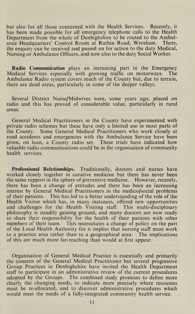 but also for all those concerned with the Health Services. Recently, it has been made possible for all emergency telephone calls to the Health Department from the whole of Denbighshire to be routed to the Ambul- ance Headquarters’ Control Room at Ruthin Road, Wrexham. There, the enquiry can be received and passed on for action to the duty Medical, Nursing or Ambulance Officers, and now also to the duty Social Worker. Radio Communication plays an increasing part in the Emergency Medical Services especially with growing traffic on motorways. The Ambulance Radio system covers much of the County but, due to terrain, there are dead areas, particularly in some of the deeper valleys. Several District Nurse/Midwives were, some years ago, placed on radio and this has proved of considerable value, particularly in rural areas. General Medical Practitioners in the County have experimented with private radio schemes but these have only a limited use in most parts of the County. Some General Medical Practitioners who work closely at road accidents and emergencies with the Ambulance Service have been given, on loan, a County radio set. These trials have indicated how valuable radio communications could be in the organisation of community health services. Professional Relationships. Traditionally, doctors and nurses have worked closely together in curative medicine but there has never been the same rapport in the sphere of preventive medicine. However, recently, there has been a change of attitudes and there has been an increasing interest by General Medical Practitioners in the medico/social problems of their patients. This has led to a better understanding of the role of the Health Visitor which has, in many instances, offered new opportunities and challenges for the Health Visiting staff. This multi-disciplinary philosophy is steadily gaining ground, and many doctors are now ready to share their responsibility for the health of their patients with other members of their team. This necessitates a change of policy on the part of the Local Health Authority for it implies that nursing staff must work to a practice area rather than to a geographical area. The implications of this are much more far-reaching than would at first appear. Organisation of General Medical Practice is essentially and primarily the concern of the General Medical Practitioner but several progressive Group Practices in Denbighshire have invited the Health Department staff to participate in an administrative review of the current procedures adopted by the Groups. The combined study promises to define more clearly the changing needs, to indicate more precisely where resources must be re-allocated, and to discover administrative procedures which would meet the needs of a fully-integrated community health service.