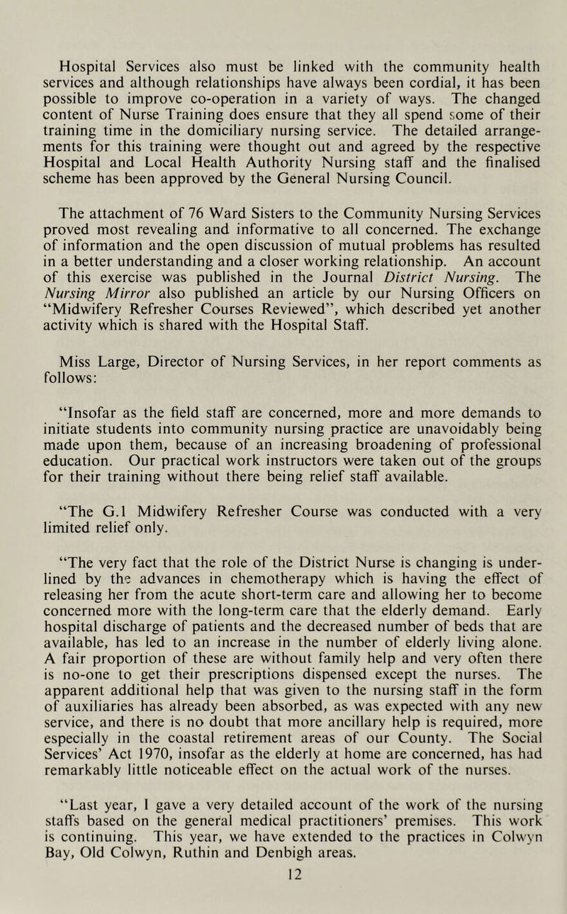 Hospital Services also must be linked with the community health services and although relationships have always been cordial, it has been possible to improve co-operation in a variety of ways. The changed content of Nurse Training does ensure that they all spend some of their training time in the domiciliary nursing service. The detailed arrange- ments for this training were thought out and agreed by the respective Hospital and Local Health Authority Nursing staff and the finalised scheme has been approved by the General Nursing Council. The attachment of 76 Ward Sisters to the Community Nursing Services proved most revealing and informative to all concerned. The exchange of information and the open discussion of mutual problems has resulted in a better understanding and a closer working relationship. An account of this exercise was published in the Journal District Nursing. The Nursing Mirror also published an article by our Nursing Officers on “Midwifery Refresher Courses Reviewed”, which described yet another activity which is shared with the Hospital Staff. Miss Large, Director of Nursing Services, in her report comments as follows: “Insofar as the field staff are concerned, more and more demands to initiate students into community nursing practice are unavoidably being made upon them, because of an increasing broadening of professional education. Our practical work instructors were taken out of the groups for their training without there being relief staff available. “The G.l Midwifery Refresher Course was conducted with a very limited relief only. “The very fact that the role of the District Nurse is changing is under- lined by the advances in chemotherapy which is having the effect of releasing her from the acute short-term care and allowing her to become concerned more with the long-term care that the elderly demand. Early hospital discharge of patients and the decreased number of beds that are available, has led to an increase in the number of elderly living alone. A fair proportion of these are without family help and very often there is no-one to get their prescriptions dispensed except the nurses. The apparent additional help that was given to the nursing staff in the form of auxiliaries has already been absorbed, as was expected with any new service, and there is no doubt that more ancillary help is required, more especially in the coastal retirement areas of our County. The Social Services’ Act 1970, insofar as the elderly at home are concerned, has had remarkably little noticeable effect on the actual work of the nurses. “Last year, I gave a very detailed account of the work of the nursing staffs based on the general medical practitioners’ premises. This work is continuing. This year, we have extended to the practices in Colwyn Bay, Old Colwyn, Ruthin and Denbigh areas.