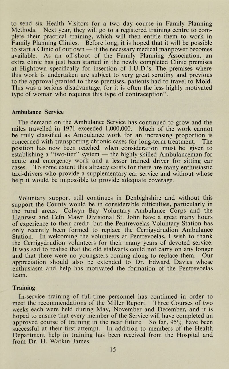 to send six Health Visitors for a two day course in Family Planning Methods. Next year, they will go to a registered training centre to com- plete their practical training, which will then entitle them to work in Family Planning Clinics. Before long, it is hoped that it will be possible to start a Clinic of our own — if the necessary medical manpower becomes available. As an off-shoot of the Family Planning Association, an extra clinic has just been started in the newly completed Clinic premises at Hightown specifically for insertion of I.U.D.’s. The premises where this work is undertaken are subject to very great scrutiny and previous to the approval granted to these premises, patients had to travel to Mold. This was a serious disadvantage, for it is often the less highly motivated type of woman who requires this type of contraception”. Ambulance Service The demand on the Ambulance Service has continued to grow and the miles travelled in 1971 exceeded 1,000,000. Much of the work cannot be truly classified as Ambulance work for an increasing proportion is concerned with transporting chronic cases for long-term treatment. The position has now been reached when consideration must be given to establishing a “two-tier” system — the highly-skilled Ambulanceman for acute and emergency work and a lesser trained driver for sitting car cases. To some extent this already exists for there are many enthusiastic taxi-drivers who provide a supplementary car service and without whose help it would be impossible to provide adequate coverage. Voluntary support still continues in Denbighshire and without this support the County would be in considerable difficulties, particularly in the rural areas. Colwyn Bay Voluntary Ambulance Corps and the Llanrwst and Cefn Mawr Divisional St. John have a great many hours of experience to their credit, but the Pentrevoelas Voluntary Station has only recently been formed to replace the Cerrigydrudion Ambulance Station. In welcoming the volunteers at Pentrevoelas, I wish to thank the Cerrigydrudion volunteers for their many years of devoted service. It was sad to realise that the old stalwarts could not carry on any longer and that there were no youngsters coming along to replace them. Our appreciation should also be extended to Dr. Edward Davies whose enthusiasm and help has motivated the formation of the Pentrevoelas team. Training In-service training of full-time personnel has continued in order to meet the recommendations of the Miller Report. Three Courses of two weeks each were held during May, November and December, and it is hoped to ensure that every member of the Service will have completed an approved course of training in the near future. So far, 95% have been successful at their first attempt. In addition to members of the Health Department help in training has been received from the Hospital and from Dr. H. Watkin James.