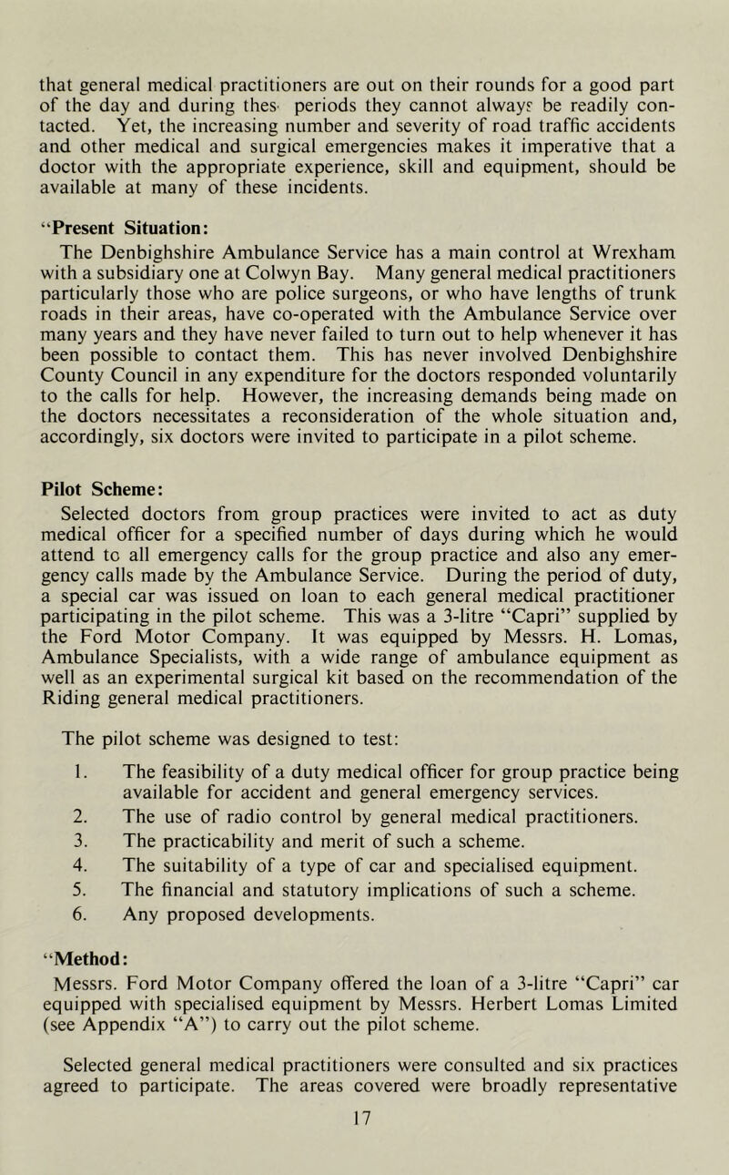 that general medical practitioners are out on their rounds for a good part of the day and during theS' periods they cannot always be readily con- tacted. Yet, the increasing number and severity of road traffic accidents and other medical and surgical emergencies makes it imperative that a doctor with the appropriate experience, skill and equipment, should be available at many of these incidents. “Present Situation: The Denbighshire Ambulance Service has a main control at Wrexham with a subsidiary one at Colwyn Bay. Many general medical practitioners particularly those who are police surgeons, or who have lengths of trunk roads in their areas, have co-operated with the Ambulance Service over many years and they have never failed to turn out to help whenever it has been possible to contact them. This has never involved Denbighshire County Council in any expenditure for the doctors responded voluntarily to the calls for help. However, the increasing demands being made on the doctors necessitates a reconsideration of the whole situation and, accordingly, six doctors were invited to participate in a pilot scheme. Pilot Scheme: Selected doctors from group practices were invited to act as duty medical officer for a specified number of days during which he would attend to all emergency calls for the group practice and also any emer- gency calls made by the Ambulance Service. During the period of duty, a special car was issued on loan to each general medical practitioner participating in the pilot scheme. This was a 3-litre “Capri” supplied by the Ford Motor Company. It was equipped by Messrs. H. Lomas, Ambulance Specialists, with a wide range of ambulance equipment as well as an experimental surgical kit based on the recommendation of the Riding general medical practitioners. The pilot scheme was designed to test: 1. The feasibility of a duty medical officer for group practice being available for accident and general emergency services. 2. The use of radio control by general medical practitioners. 3. The practicability and merit of such a scheme. 4. The suitability of a type of car and specialised equipment. 5. The financial and statutory implications of such a scheme. 6. Any proposed developments. “Method: Messrs. Ford Motor Company offered the loan of a 3-litre “Capri” car equipped with specialised equipment by Messrs. Herbert Lomas Limited (see Appendix “A”) to carry out the pilot scheme. Selected general medical practitioners were consulted and six practices agreed to participate. The areas covered were broadly representative