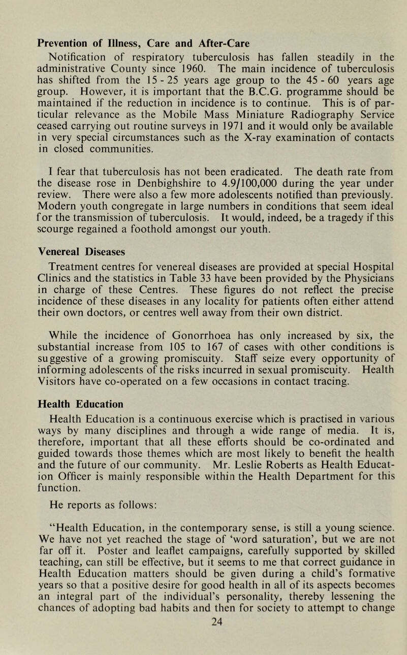 Prevention of Illness, Care and After-Care Notification of respiratory tuberculosis has fallen steadily in the administrative County since 1960. The main incidence of tuberculosis has shifted from the 15-25 years age group to the 45 - 60 years age group. However, it is important that the B.C.G. programme should be maintained if the reduction in incidence is to continue. This is of par- ticular relevance as the Mobile Mass Miniature Radiography Service ceased carrying out routine surveys in 1971 and it would only be available in very special circumstances such as the X-ray examination of contacts in closed communities. I fear that tuberculosis has not been eradicated. The death rate from the disease rose in Denbighshire to 4.9/100,000 during the year under review. There were also a few more adolescents notified than previously. Modern youth congregate in large numbers in conditions that seem ideal for the transmission of tuberculosis. It would, indeed, be a tragedy if this scourge regained a foothold amongst our youth. Venereal Diseases Treatment centres for venereal diseases are provided at special Hospital Clinics and the statistics in Table 33 have been provided by the Physicians in charge of these Centres. These figures do not reflect the precise incidence of these diseases in any locality for patients often either attend their own doctors, or centres well away from their own district. While the incidence of Gonorrhoea has only increased by six, the substantial increase from 105 to 167 of cases with other conditions is suggestive of a growing promiscuity. Staff seize every opportunity of informing adolescents of the risks incurred in sexual promiscuity. Health Visitors have co-operated on a few occasions in contact tracing. Health Education Health Education is a continuous exercise which is practised in various ways by many disciplines and through a wide range of media. It is, therefore, important that all these efforts should be co-ordinated and guided towards those themes which are most likely to benefit the health and the future of our community. Mr. Leslie Roberts as Health Educat- ion Officer is mainly responsible within the Health Department for this function. He reports as follows: “Health Education, in the contemporary sense, is still a young science. We have not yet reached the stage of ‘word saturation’, but we are not far off it. Poster and leaflet campaigns, carefully supported by skilled teaching, can still be effective, but it seems to me that correct guidance in Health Education matters should be given during a child’s formative years so that a positive desire for good health in all of its aspects becomes an integral part of the individual’s personality, thereby lessening the chances of adopting bad habits and then for society to attempt to change