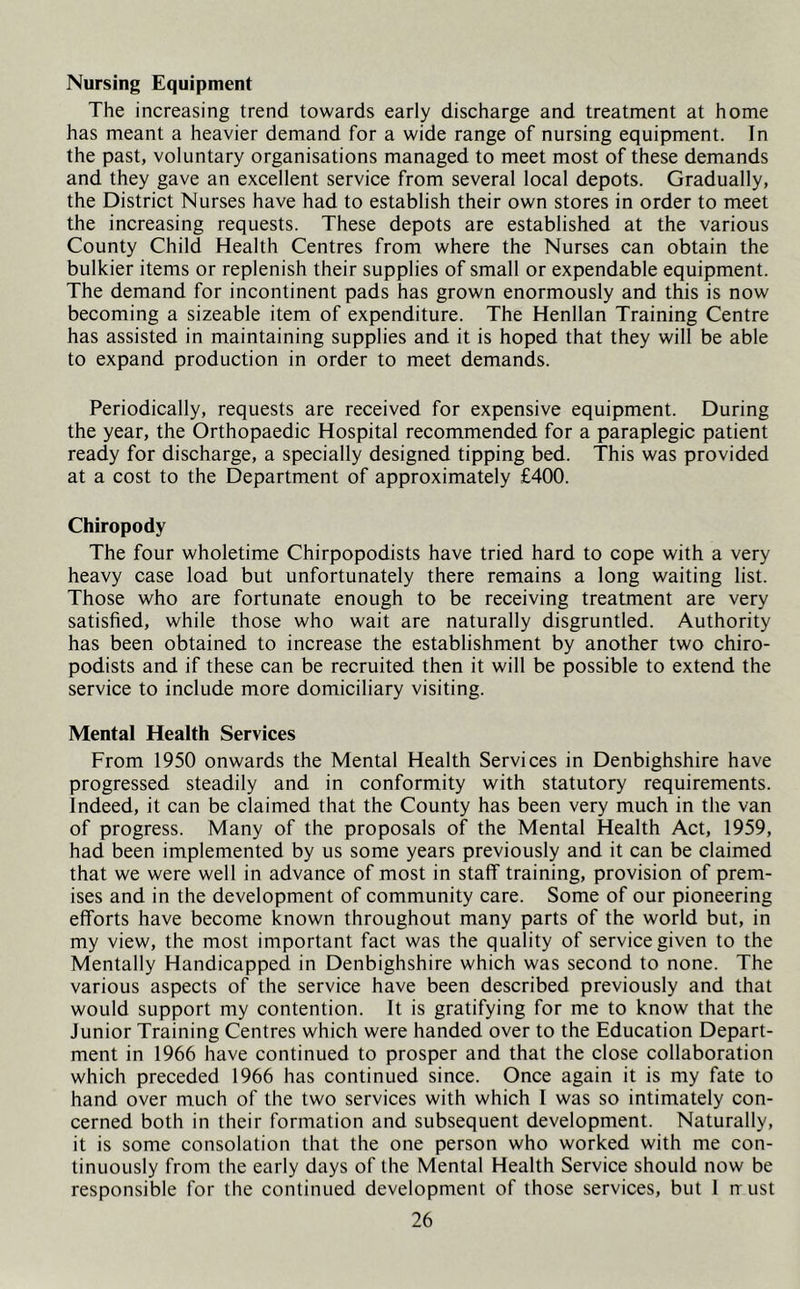 Nursing Equipment The increasing trend towards early discharge and treatment at home has meant a heavier demand for a wide range of nursing equipment. In the past, voluntary organisations managed to meet most of these demands and they gave an excellent service from several local depots. Gradually, the District Nurses have had to establish their own stores in order to meet the increasing requests. These depots are established at the various County Child Health Centres from where the Nurses can obtain the bulkier items or replenish their supplies of small or expendable equipment. The demand for incontinent pads has grown enormously and this is now becoming a sizeable item of expenditure. The Henllan Training Centre has assisted in maintaining supplies and it is hoped that they will be able to expand production in order to meet demands. Periodically, requests are received for expensive equipment. During the year, the Orthopaedic Hospital recommended for a paraplegic patient ready for discharge, a specially designed tipping bed. This was provided at a cost to the Department of approximately £400. Chiropody The four wholetime Chirpopodists have tried hard to cope with a very heavy case load but unfortunately there remains a long waiting list. Those who are fortunate enough to be receiving treatment are very satisfied, while those who wait are naturally disgruntled. Authority has been obtained to increase the establishment by another two chiro- podists and if these can be recruited then it will be possible to extend the service to include more domiciliary visiting. Mental Health Services From 1950 onwards the Mental Health Services in Denbighshire have progressed steadily and in conformity with statutory requirements. Indeed, it can be claimed that the County has been very much in the van of progress. Many of the proposals of the Mental Health Act, 1959, had been implemented by us some years previously and it can be claimed that we were well in advance of most in staff training, provision of prem- ises and in the development of community care. Some of our pioneering efforts have become known throughout many parts of the world but, in my view, the most important fact was the quality of service given to the Mentally Handicapped in Denbighshire which was second to none. The various aspects of the service have been described previously and that would support my contention. It is gratifying for me to know that the Junior Training Centres which were handed over to the Education Depart- ment in 1966 have continued to prosper and that the close collaboration which preceded 1966 has continued since. Once again it is my fate to hand over much of the two services with which I was so intimately con- cerned both in their formation and subsequent development. Naturally, it is some consolation that the one person who worked with me con- tinuously from the early days of the Mental Health Service should now be responsible for the continued development of those services, but I n ust