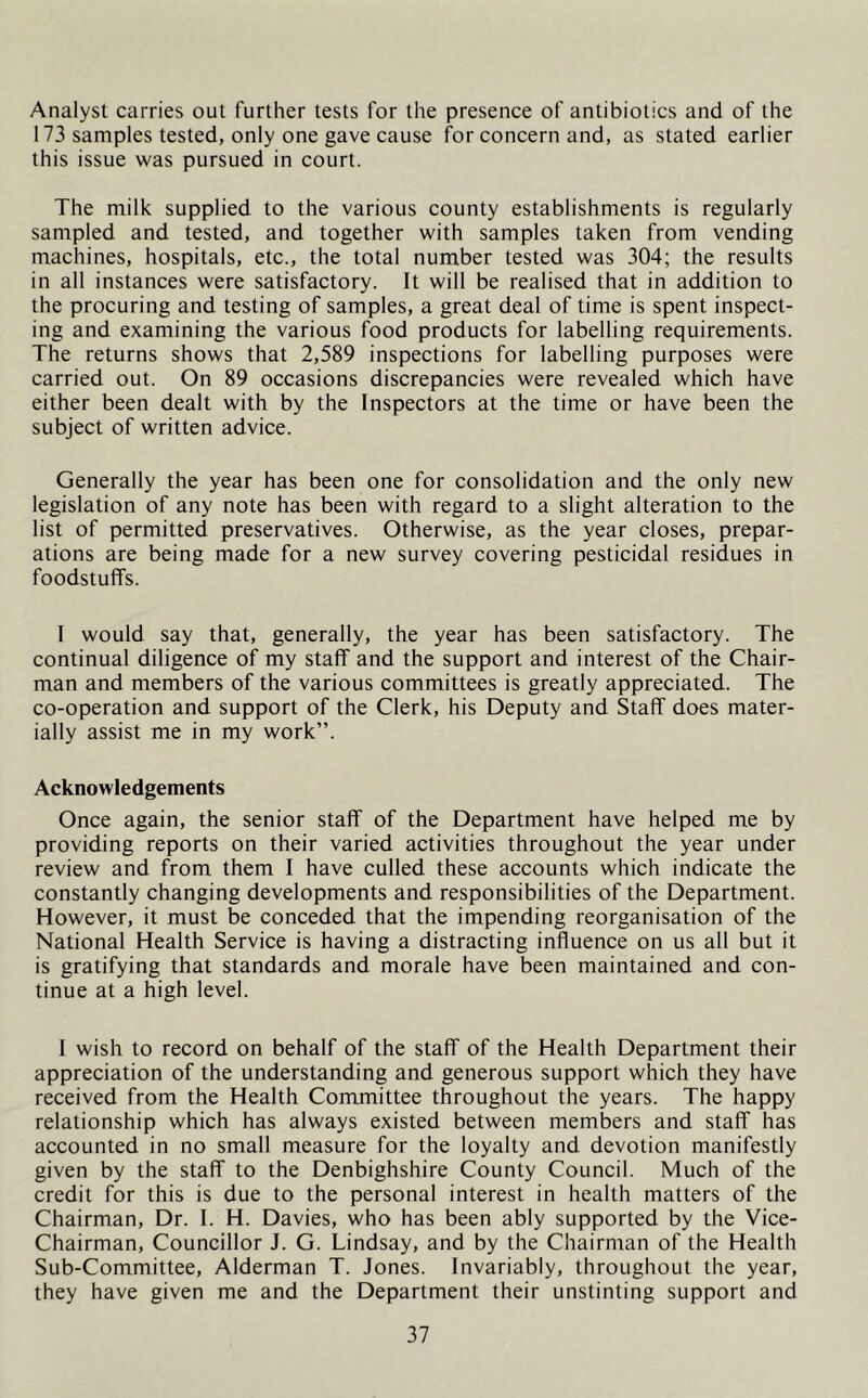 Analyst carries out further tests for the presence of antibiotics and of the 173 samples tested, only one gave cause for concern and, as stated earlier this issue was pursued in court. The milk supplied to the various county establishments is regularly sampled and tested, and together with samples taken from vending machines, hospitals, etc., the total number tested was 304; the results in all instances were satisfactory. It will be realised that in addition to the procuring and testing of samples, a great deal of time is spent inspect- ing and examining the various food products for labelling requirements. The returns shows that 2,589 inspections for labelling purposes were carried out. On 89 occasions discrepancies were revealed which have either been dealt with by the Inspectors at the time or have been the subject of written advice. Generally the year has been one for consolidation and the only new legislation of any note has been with regard to a slight alteration to the list of permitted preservatives. Otherwise, as the year closes, prepar- ations are being made for a new survey covering pesticidal residues in foodstuffs. 1 would say that, generally, the year has been satisfactory. The continual diligence of my staff and the support and interest of the Chair- man and members of the various committees is greatly appreciated. The co-operation and support of the Clerk, his Deputy and Staff does mater- ially assist me in my work”. Acknowledgements Once again, the senior staff of the Department have helped me by providing reports on their varied activities throughout the year under review and from them I have culled these accounts which indicate the constantly changing developments and responsibilities of the Department. However, it must be conceded that the impending reorganisation of the National Health Service is having a distracting influence on us all but it is gratifying that standards and morale have been maintained and con- tinue at a high level. I wish to record on behalf of the staff of the Health Department their appreciation of the understanding and generous support which they have received from the Health Committee throughout the years. The happy relationship which has always existed between members and staff has accounted in no small measure for the loyalty and devotion manifestly given by the staff to the Denbighshire County Council. Much of the credit for this is due to the personal interest in health matters of the Chairman, Dr. I. H. Davies, who has been ably supported by the Vice- Chairman, Councillor J. G. Lindsay, and by the Chairman of the Health Sub-Committee, Alderman T. Jones. Invariably, throughout the year, they have given me and the Department their unstinting support and