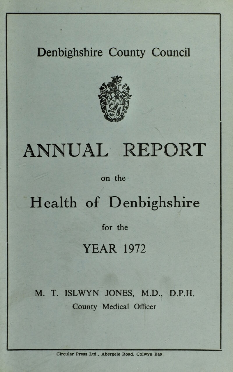 Denbighshire County Council ANNUAL REPORT on the Health of Denbighshire for the YEAR 1972 M. T. ISLWYN JONES, M.D., D.P.H. County Medical Officer Circular Press Ltd., Abergele Road, Colwyn Bay.