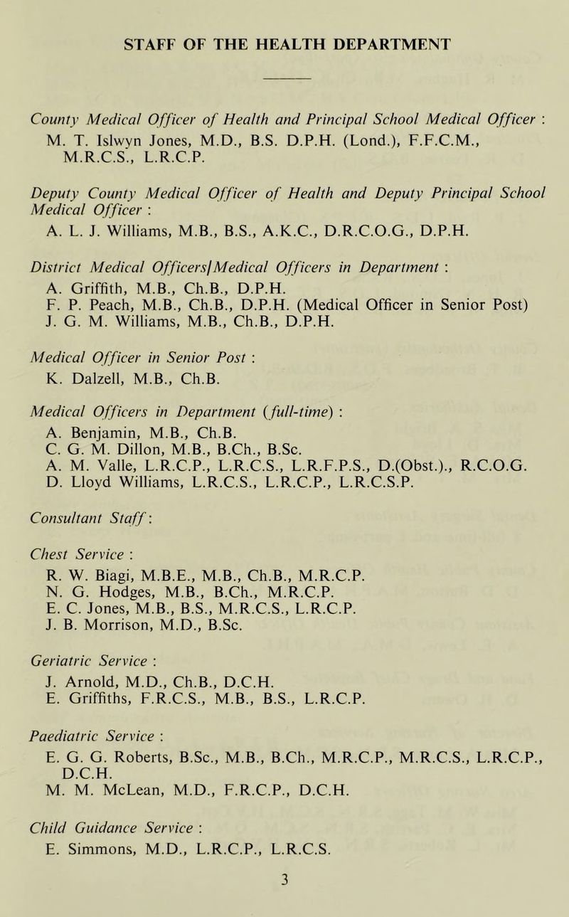 STAFF OF THE HEALTH DEPARTMENT County Medical Officer of Health and Principal School Medical Officer : M. T. Islwyn Jones, M.D., B.S. D.P.H. (Lond.), F.F.C.M., M.R.C.S., L.R.C.P. Deputy County Medical Officer of Health and Deputy Principal School Medical Officer : A. L. J. Williams, M.B., B.S., A.K.C., D.R.C.O.G., D.P.H. District Medical Officer si Medical Officers in Department : A. Griffith, M.B., Ch.B., D.P.H. F. P. Peach, M.B., Ch.B., D.P.H. (Medical Officer in Senior Post) J. G. M. Williams, M.B., Ch.B., D.P.H. Medical Officer in Senior Post : K. Dalzell, M.B., Ch.B. Medical Officers in Department (full-time) : A. Benjamin, M.B., Ch.B. C. G. M. Dillon, M.B., B.Ch., B.Sc. A. M. Valle, L.R.C.P., L.R.C.S., L.R.F.P.S., D.(Obst.)„ R.C.O.G. D. Lloyd Williams, L.R.C.S., L.R.C.P., L.R.C.S.P. Consultant Staff: Chest Service : R. W. Biagi, M.B.E., M.B., Ch.B., M.R.C.P. N. G. Hodges, M.B., B.Ch., M.R.C.P. E. C. Jones, M.B., B.S., M.R.C.S., L.R.C.P. J. B. Morrison, M.D., B.Sc. Geriatric Service : J. Arnold, M.D., Ch.B., D.C.H. E. Griffiths, F.R.C.S., M.B., B.S., L.R.C.P. Paediatric Service : E. G. G. Roberts, B.Sc., M.B., B.Ch., M.R.C.P., M.R.C.S., L.R.C.P., D.C.H. M. M. McLean, M.D., F.R.C.P., D.C.H. Child Guidance Service : E. Simmons, M.D., L.R.C.P., L.R.C.S.