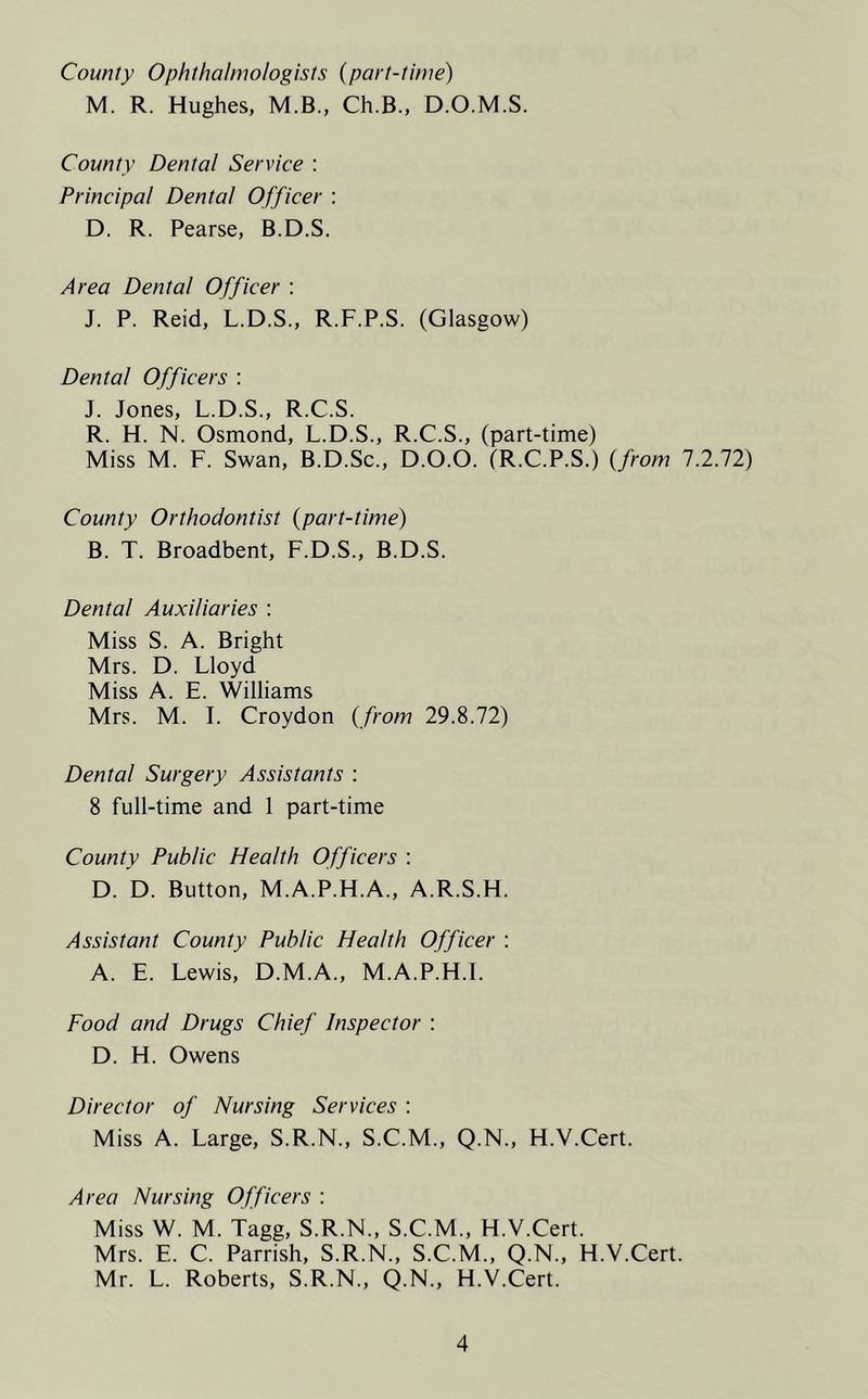 County Ophthalmologists (part-time) M. R. Hughes, M.B., Ch.B., D.O.M.S. County Dental Service : Principal Dental Officer : D. R. Pearse, B.D.S. Area Dental Officer : J. P. Reid, L.D.S., R.F.P.S. (Glasgow) Dental Officers : J. Jones, L.D.S., R.C.S. R. H. N. Osmond, L.D.S., R.C.S., (part-time) Miss M. F. Swan, B.D.Sc., D.O.O. (R.C.P.S.) (.from 7.2.72) County Orthodontist (part-time) B. T. Broadbent, F.D.S., B.D.S. Dental Auxiliaries : Miss S. A. Bright Mrs. D. Lloyd Miss A. E. Williams Mrs. M. I. Croydon (from 29.8.72) Dental Surgery Assistants : 8 full-time and 1 part-time County Public Health Officers : D. D. Button, M.A.P.H.A., A.R.S.H. Assistant County Public Health Officer : A. E. Lewis, D.M.A., M.A.P.H.I. Food and Drugs Chief Inspector : D. H. Owens Director of Nursing Services : Miss A. Large, S.R.N., S.C.M., Q.N., H.V.Cert. Area Nursing Officers : Miss W. M. Tagg, S.R.N., S.C.M., H.V.Cert. Mrs. E. C. Parrish, S.R.N., S.C.M., Q.N., H.V.Cert. Mr. L. Roberts, S.R.N., Q.N., H.V.Cert.