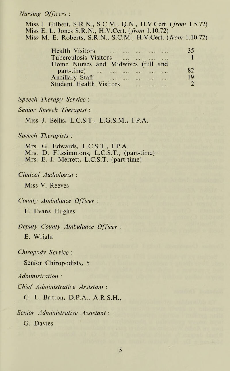 Nursing Officers : Miss J. Gilbert, S.R.N., S.C.M., Q.N., H.V.Cert. {from 1.5.72) Miss E. L. Jones S.R.N., H.V.Cert. {from 1.10.72) Miss M. E. Roberts, S.R.N., S.C.M., H.V.Cert. {from 1.10.72) Health Visitors 35 Tuberculosis Visitors 1 Home Nurses and Midwives (full and part-time) 82 Ancillary Staff 19 Student Health Visitors 2 Speech Therapy Service : Senior Speech Therapist : Miss J. Beilis, L.C.S.T., L.G.S.M., I.P.A. Speech Therapists : Mrs. G. Edwards, L.C.S.T., I.P.A. Mrs. D. Fitzsimmons, L.C.S.T., (part-time) Mrs. E. J. Merrett, L.C.S.T. (part-time) Clinical Audiologist : Miss V. Reeves County Ambulance Officer : E. Evans Hughes Deputy County Ambulance Officer : E. Wright Chiropody Service : Senior Chiropodists, 5 Administration : Chief Administrative Assistant : G. L. Brition, D.P.A., A.R.S.H., Senior Administrative Assistant : G. Davies
