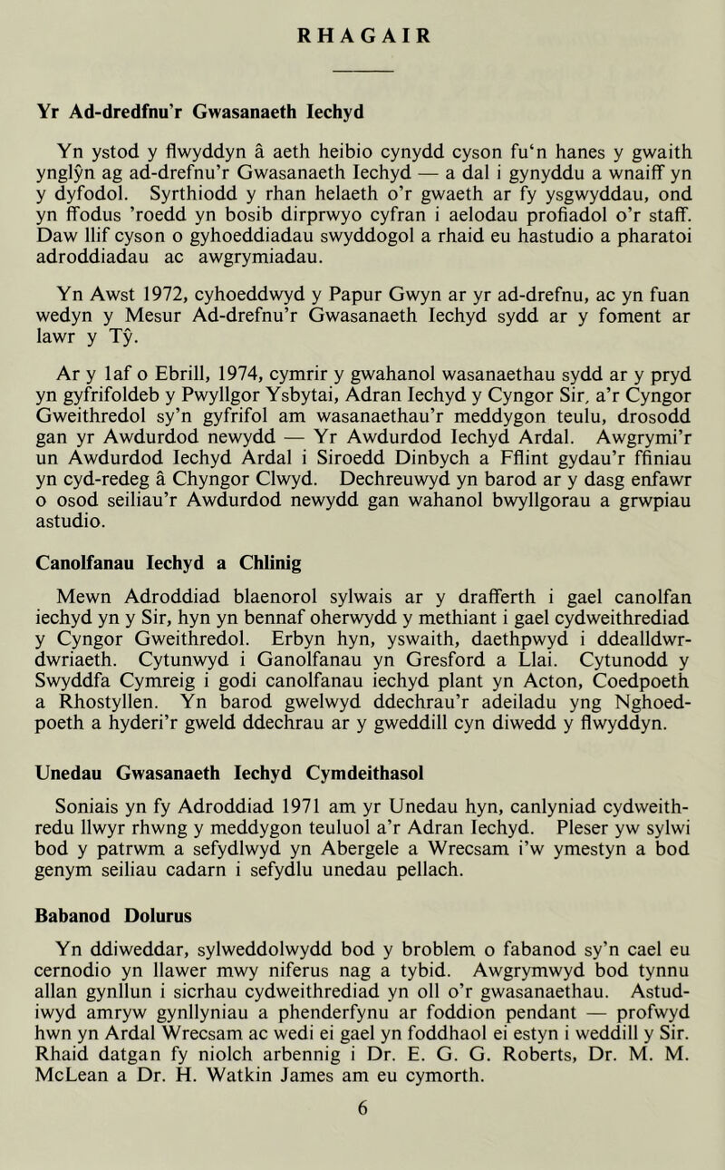 RH AG AIR Yr Ad-dredfnu’r Gwasanaeth Iechyd Yn ystod y flwyddyn a aeth heibio cynydd cyson fu‘n hanes y gwaith ynglyn ag ad-drefnu’r Gwasanaeth Iechyd — a dal i gynyddu a wnaiflf yn y dyfodol. Syrthiodd y rhan helaeth o’r gwaeth ar fy ysgwyddau, ond yn ffodus ’roedd yn bosib dirprwyo cyfran i aelodau profiadol o’r staff. Daw llif cyson o gyhoeddiadau swyddogol a rhaid eu hastudio a pharatoi adroddiadau ac awgrymiadau. Yn Awst 1972, cyhoeddwyd y Papur Gwyn ar yr ad-drefnu, ac yn fuan wedyn y Mesur Ad-drefnu’r Gwasanaeth Iechyd sydd ar y foment ar lawr y Ty. Ar y laf o Ebrill, 1974, cymrir y gwahanol wasanaethau sydd ar y pryd yn gyfrifoldeb y Pwyllgor Ysbytai, Adran Iechyd y Cyngor Sir, a’r Cyngor Gweithredol sy’n gyfrifol am wasanaethau’r meddygon teulu, drosodd gan yr Awdurdod newydd — Yr Awdurdod Iechyd Ardal. Awgrymi’r un Awdurdod Iechyd Ardal i Siroedd Dinbych a Fflint gydau’r ffiniau yn cyd-redeg a Chyngor Clwyd. Dechreuwyd yn barod ar y dasg enfawr o osod seiliau’r Awdurdod newydd gan wahanol bwyllgorau a grwpiau astudio. Canolfanau Iechyd a Chlinig Mewn Adroddiad blaenorol sylwais ar y drafferth i gael canolfan iechyd yn y Sir, hyn yn bennaf oherwydd y methiant i gael cydweithrediad y Cyngor Gweithredol. Erbyn hyn, yswaith, daethpwyd i ddealldwr- dwriaeth. Cytunwyd i Ganolfanau yn Gresford a Llai. Cytunodd y Swyddfa Cymreig i godi canolfanau iechyd plant yn Acton, Coedpoeth a Rhostyllen. Yn barod gwelwyd ddechrau’r adeiladu yng Nghoed- poeth a hyderi’r gweld ddechrau ar y gweddill cyn diwedd y flwyddyn. Unedau Gwasanaeth Iechyd Cymdeithasol Soniais yn fy Adroddiad 1971 am yr Unedau hyn, canlyniad cydweith- redu llwyr rhwng y meddygon teuluol a’r Adran Iechyd. Pleser yw sylwi bod y patrwm a sefydlwyd yn Abergele a Wrecsam i’w ymestyn a bod genym seiliau cadarn i sefydlu unedau pellach. Babanod Dolurus Yn ddiweddar, sylweddolwydd bod y broblem o fabanod sy’n cael eu cernodio yn llawer mwy niferus nag a tybid. Awgrymwyd bod tynnu allan gynllun i sicrhau cydweithrediad yn oil o’r gwasanaethau. Astud- iwyd amryw gynllyniau a phenderfynu ar foddion pendant — profwyd hwn yn Ardal Wrecsam ac wedi ei gael yn foddhaol ei estyn i weddill y Sir. Rhaid datgan fy niolch arbennig i Dr. E. G. G. Roberts, Dr. M. M. McLean a Dr. H. Watkin James am eu cymorth.