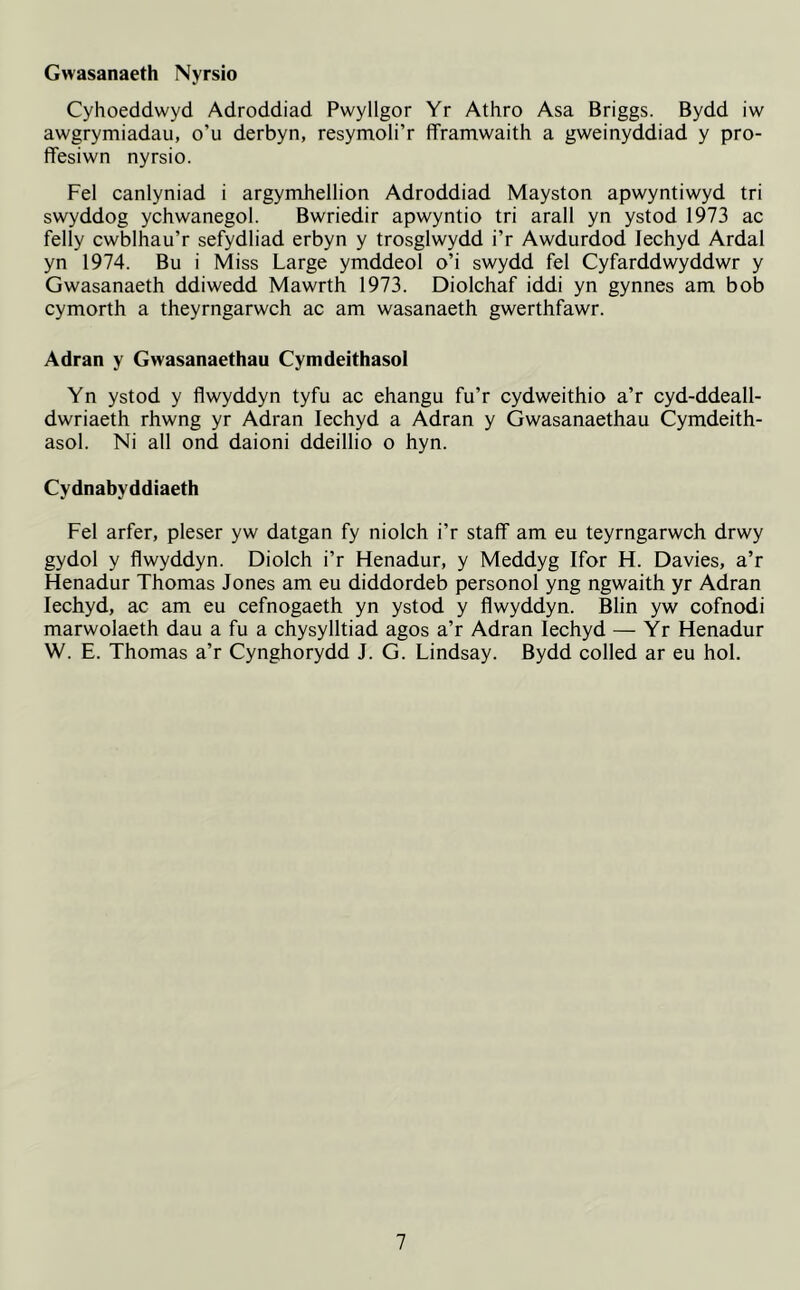 Gwasanaeth Nyrsio Cyhoeddwyd Adroddiad Pwyllgor Yr Athro Asa Briggs. Bydd iw awgrymiadau, o’u derbyn, resymoli’r fframwaith a gweinyddiad y pro- ffesiwn nyrsio. Fel canlyniad i argymhellion Adroddiad Mayston apwyntiwyd tri swyddog ychwanegol. Bwriedir apwyntio tri arall yn ystod 1973 ac felly cwblhau’r sefydliad erbyn y trosglwydd i’r Awdurdod Iechyd Ardal yn 1974. Bu i Miss Large ymddeol o’i swydd fel Cyfarddwyddwr y Gwasanaeth ddiwedd Mawrth 1973. Diolchaf iddi yn gynnes am bob cymorth a theyrngarwch ac am wasanaeth gwerthfawr. Adran y Gwasanaethau Cymdeithasol Yn ystod y flwyddyn tyfu ac ehangu fu’r cydweithio a’r cyd-ddeall- dwriaeth rhwng yr Adran Iechyd a Adran y Gwasanaethau Cymdeith- asol. Ni all ond daioni ddeillio o hyn. Cydnabyddiaeth Fel arfer, pleser yw datgan fy niolch i’r staff am eu teyrngarwch drwy gydol y flwyddyn. Diolch i’r Henadur, y Meddyg Ifor H. Davies, a’r Henadur Thomas Jones am eu diddordeb personol yng ngwaith yr Adran Iechyd, ac am eu cefnogaeth yn ystod y flwyddyn. Blin yw cofnodi marwolaeth dau a fu a chysylltiad agos a’r Adran Iechyd — Yr Henadur W. E. Thomas a’r Cynghorydd J. G. Lindsay. Bydd colled ar eu hoi.
