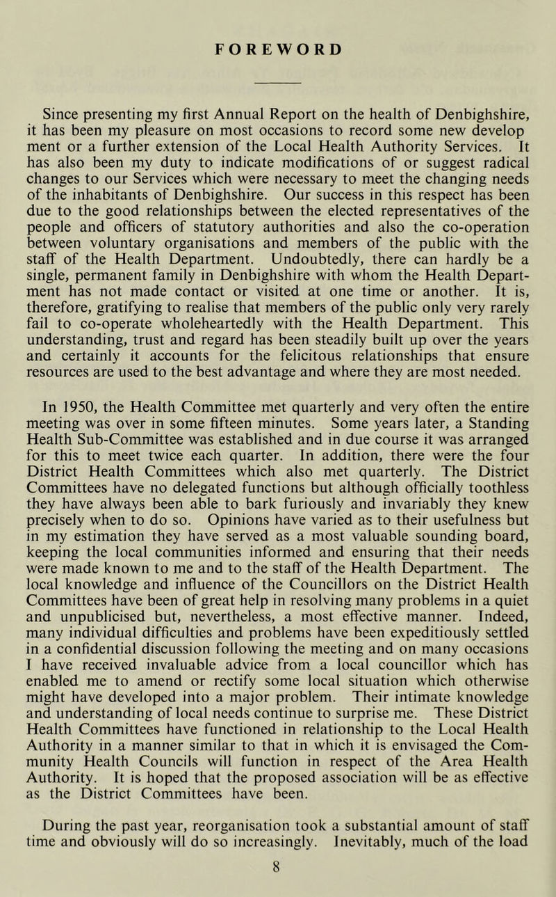 FOREWORD Since presenting my first Annual Report on the health of Denbighshire, it has been my pleasure on most occasions to record some new develop ment or a further extension of the Local Health Authority Services. It has also been my duty to indicate modifications of or suggest radical changes to our Services which were necessary to meet the changing needs of the inhabitants of Denbighshire. Our success in this respect has been due to the good relationships between the elected representatives of the people and officers of statutory authorities and also the co-operation between voluntary organisations and members of the public with the staff of the Health Department. Undoubtedly, there can hardly be a single, permanent family in Denbighshire with whom the Health Depart- ment has not made contact or visited at one time or another. It is, therefore, gratifying to realise that members of the public only very rarely fail to co-operate wholeheartedly with the Health Department. This understanding, trust and regard has been steadily built up over the years and certainly it accounts for the felicitous relationships that ensure resources are used to the best advantage and where they are most needed. In 1950, the Health Committee met quarterly and very often the entire meeting was over in some fifteen minutes. Some years later, a Standing Health Sub-Committee was established and in due course it was arranged for this to meet twice each quarter. In addition, there were the four District Health Committees which also met quarterly. The District Committees have no delegated functions but although officially toothless they have always been able to bark furiously and invariably they knew precisely when to do so. Opinions have varied as to their usefulness but in my estimation they have served as a most valuable sounding board, keeping the local communities informed and ensuring that their needs were made known to me and to the staff of the Health Department. The local knowledge and influence of the Councillors on the District Health Committees have been of great help in resolving many problems in a quiet and unpublicised but, nevertheless, a most effective manner. Indeed, many individual difficulties and problems have been expeditiously settled in a confidential discussion following the meeting and on many occasions I have received invaluable advice from a local councillor which has enabled me to amend or rectify some local situation which otherwise might have developed into a major problem. Their intimate knowledge and understanding of local needs continue to surprise me. These District Health Committees have functioned in relationship to the Local Health Authority in a manner similar to that in which it is envisaged the Com- munity Health Councils will function in respect of the Area Health Authority. It is hoped that the proposed association will be as effective as the District Committees have been. During the past year, reorganisation took a substantial amount of staff time and obviously will do so increasingly. Inevitably, much of the load