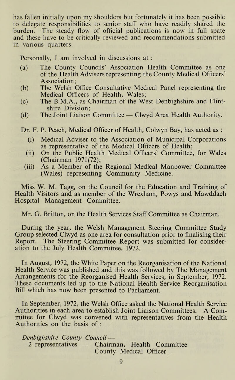 has fallen initially upon my shoulders but fortunately it has been possible to delegate responsibilities to senior staff who have readily shared the burden. The steady flow of official publications is now in full spate and these have to be critically reviewed and recommendations submitted in various quarters. Personally, I am involved in discussions at : (a) The County Councils’ Association Health Committee as one of the Health Advisers representing the County Medical Officers’ Association; (b) The Welsh Office Consultative Medical Panel representing the Medical Officers of Health, Wales; (c) The B.M.A., as Chairman of the West Denbighshire and Flint- shire Division; (d) The Joint Liaison Committee — Clwyd Area Health Authority. Dr. F. P. Peach, Medical Officer of Health, Colwyn Bay, has acted as : (i) Medical Adviser to the Association of Municipal Corporations as representative of the Medical Officers of Health; (ii) On the Public Health Medical Officers’ Committee, for Wales (Chairman 1971/72); (iii) As a Member of the Regional Medical Manpower Committee (Wales) representing Community Medicine. Miss W. M. Tagg, on the Council for the Education and Training of Health Visitors and as member of the Wrexham, Powys and Mawddach Hospital Management Committee. Mr. G. Britton, on the Health Services Staff Committee as Chairman. During the year, the Welsh Management Steering Committee Study Group selected Clwyd as one area for consultation prior to finalising their Report. The Steering Committee Report was submitted for consider- ation to the July Health Committee, 1972. In August, 1972, the White Paper on the Reorganisation of the National Health Service was published and this was followed by The Management Arrangements for the Reorganised Health Services, in September, 1972. These documents led up to the National Health Service Reorganisation Bill which has now been presented to Parliament. In September, 1972, the Welsh Office asked the National Health Service Authorities in each area to establish Joint Liaison Committees. A Com- mittee for Clwyd was convened with representatives from the Health Authorities on the basis of: Denbighshire County Council — 2 representatives — Chairman, Health Committee County Medical Officer
