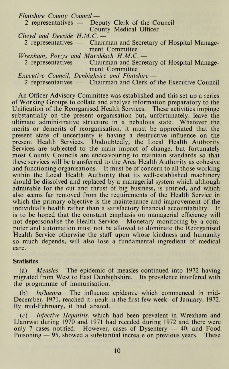 Flintshire County Council — 2 representatives — Deputy Clerk of the Council County Medical Officer Clwyd and Deeside H.M.C. — 2 representatives — Chairman and Secretary of Hospital Manage- ment Committee Wrexham, Powys and Mawddach H.M.C. — 2 representatives — Chairman and Secretary of Hospital Manage- ment Committee Executive Council, Denbighsire and Flintshire — 2 representatives — Chairman and Clerk of the Executive Council An Officer Advisory Committee was established and this set up a teries of Working Groups to collate and analyse information preparatory to the Unification of the Reorganised Health Services. These activities impinge substantially on the present organisation but, unfortunately, leave the ultimate administrative structure in a nebulous state. Whatever the merits or demerits of reorganisation, it must be appreciated that the present state of uncertainty is having a destructive influence on the present Health Services. Undoubtedly, the Local Health Authority Services are subjected to the main impact of change, but fortunately most County Councils are endeavouring to maintain standards so that these services will be transferred to the Area Health Authority as cohesive and functioning organisations. It must be of concern to all those working within the Local Health Authority that its well-established machinery should be dissolved and replaced by a managerial system which although admirable for the cut and thrust of big business, is untried, and which also seems far removed from the requirements of the Health Service in which the primary objective is the maintenance and improvement of the individual’s health rather than a satisfactory financial accountability. It is to be hoped that the constant emphasis on managerial efficiency will not depersonalise the Health Service. Monetary monitoring by a com- puter and automation must not be allowed to dominate the Reorganised Health Service otherwise the staff upon whose kindness and humanity so much depends, will also lose a fundamental ingredient of medical care. Statistics (a) Measles. The epidemic of measles continued into 1972 having migrated from West to East Denbighshire. Its prevalence interfered with the programme of immunisation. (b) Influenca The influenza epidemic which commenced in mid- December, 1971, reached it; peak in the first few week of January, 1972. By mid-February, it had abated. (c) Infective Hepatitis, which had been prevalent in Wrexham and Llanrwst during 1970 and 1971 had receded during 1972 and there were only 7 cases notified. However, cases of Dysentery — 40, and Food Poisoning — 95, showed a substantial increa.e on previous years. These