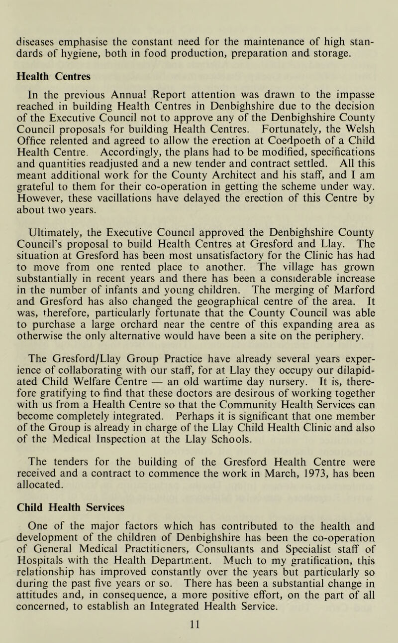 diseases emphasise the constant need for the maintenance of high stan- dards of hygiene, both in food production, preparation and storage. Health Centres In the previous Annua! Report attention was drawn to the impasse reached in building Health Centres in Denbighshire due to the decision of the Executive Council not to approve any of the Denbighshire County Council proposals for building Health Centres. Fortunately, the Welsh Office relented and agreed to allow the erection at Coedpoeth of a Child Health Centre. Accordingly, the plans had to be modified, specifications and quantities readjusted and a new tender and contract settled. All this meant additional work for the County Architect and his staff, and I am grateful to them for their co-operation in getting the scheme under way. However, these vacillations have delayed the erection of this Centre by about two years. Ultimately, the Executive Council approved the Denbighshire County Council's proposal to build Health Centres at Gresford and Llay. The situation at Gresford has been most unsatisfactory for the Clinic has had to move from one rented place to another. The village has grown substantially in recent years and there has been a considerable increase in the number of infants and young children. The merging of Marford and Gresford has also changed the geographical centre of the area. It was, therefore, particularly fortunate that the County Council was able to purchase a large orchard near the centre of this expanding area as otherwise the only alternative would have been a site on the periphery. The Gresford/Llay Group Practice have already several years exper- ience of collaborating with our staff, for at Llay they occupy our dilapid- ated Child Welfare Centre — an old wartime day nursery. It is, there- fore gratifying to find that these doctors are desirous of working together with us from a Health Centre so that the Community Health Services can become completely integrated. Perhaps it is significant that one member of the Group is already in charge of the Llay Child Health Clinic and also of the Medical Inspection at the Llay Schools. The tenders for the building of the Gresford Health Centre were received and a contract to commence the work in March, 1973, has been allocated. Child Health Services One of the major factors which has contributed to the health and development of the children of Denbighshire has been the co-operation of General Medical Practitioners, Consultants and Specialist staff of Hospitals with the Health Department. Much to my gratification, this relationship has improved constantly over the years but particularly so during the past five years or so. There has been a substantial change in attitudes and, in consequence, a more positive effort, on the part of all concerned, to establish an Integrated Health Service.