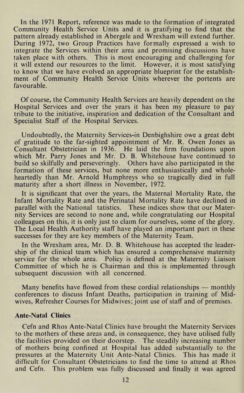 In the 1971 Report, reference was made to the formation of integrated Community Health Service Units and it is gratifying to find that the pattern already established in Abergele and Wrexham will extend further. During 1972, two Group Practices have formally expressed a wish to integrate the Services within their area and promising discussions have taken place with others. This is most encouraging and challenging for it will extend our resources to the limit. However, it is most satisfying to know that we have evolved an appropriate blueprint for the establish- ment of Community Health Service Units wherever the portents are favourable. Of course, the Community Health Services are heavily dependent on the Hospital Services and over the years it has been my pleasure to pay tribute to the initiative, inspiration and dedication of the Consultant and Specialist Staff of the Hospital Services. Undoubtedly, the Maternity Services-in Denbighshire owe a great debt of gratitude to the far-sighted appointment of Mr. R. Owen Jones as Consultant Obstetrician in 1936. He laid the firm foundations upon which Mr. Parry Jones and Mr. D. B. Whitehouse have continued to build so skilfully and perseveringly. Others have also participated in the formation of these services, but none more enthusiastically and whole- heartedly than Mr. Arnold Humphreys who so tragically died in full maturity after a short illness in November, 1972. It is significant that over the years, the Maternal Mortality Rate, the Infant Mortality Rate and the Perinatal Mortality Rate have declined in parallel with the National tatistics. These indices show that our Mater- nity Services are second to none and, while congratulating our Hospital colleagues on this, it is only just to claim for ourselves, some of the glory. The Local Health Authority staff have played an important part in these successes for they are key members of the Maternity Team. In the Wrexham area, Mr. D. B. Whitehouse has accepted the leader- ship of the clinical team which has ensured a comprehensive maternity service for the whole area. Policy is defined at the Maternity Liaison Committee of which he is Chairman and this is implemented through subsequent discussion with all concerned. Many benefits have flowed from these cordial relationships — monthly conferences to discuss Infant Deaths, participation in training of Mid- wives, Refresher Courses for Midwives; joint use of staff and of premises. Ante-Natal Clinics Cefn and Rhos Ante-Natal Clinics have brought the Maternity Services to the mothers of these areas and, in consequence, they have utilised fully the facilities provided on their doorstep. The steadily increasing number of mothers being confined at Hospital has added substantially to the pressures at the Maternity Unit Ante-Natal Clinics. This has made it difficult for Consultant Obstetricians to find the time to attend at Rhos and Cefn. This problem was fully discussed and finally it was agreed