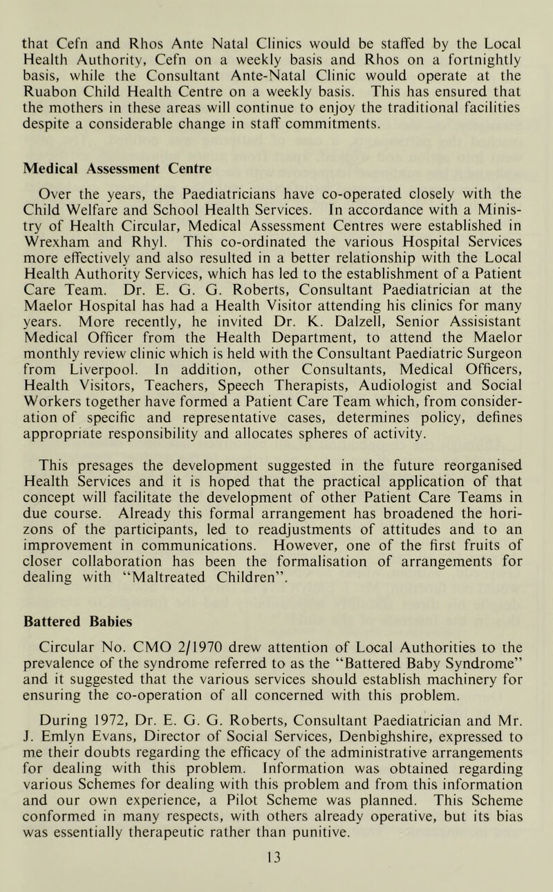 that Cefn and Rhos Ante Natal Clinics would be staffed by the Local Health Authority, Cefn on a weekly basis and Rhos on a fortnightly basis, while the Consultant Ante-Natal Clinic would operate at the Ruabon Child Health Centre on a weekly basis. This has ensured that the mothers in these areas will continue to enjoy the traditional facilities despite a considerable change in staff commitments. Medical Assessment Centre Over the years, the Paediatricians have co-operated closely with the Child Welfare and School Health Services. In accordance with a Minis- try of Health Circular, Medical Assessment Centres were established in Wrexham and Rhyl. This co-ordinated the various Hospital Services more effectively and also resulted in a better relationship with the Local Health Authority Services, which has led to the establishment of a Patient Care Team. Dr. E. G. G. Roberts, Consultant Paediatrician at the Maelor Hospital has had a Health Visitor attending his clinics for many years. More recently, he invited Dr. K.. Dalzell, Senior Assisistant Medical Officer from the Health Department, to attend the Maelor monthly review clinic which is held with the Consultant Paediatric Surgeon from Liverpool. In addition, other Consultants, Medical Officers, Health Visitors, Teachers, Speech Therapists, Audiologist and Social Workers together have formed a Patient Care Team which, from consider- ation of specific and representative cases, determines policy, defines appropriate responsibility and allocates spheres of activity. This presages the development suggested in the future reorganised Health Services and it is hoped that the practical application of that concept will facilitate the development of other Patient Care Teams in due course. Already this formal arrangement has broadened the hori- zons of the participants, led to readjustments of attitudes and to an improvement in communications. However, one of the first fruits of closer collaboration has been the formalisation of arrangements for dealing with “Maltreated Children”. Battered Babies Circular No. CMO 2/1970 drew attention of Local Authorities to the prevalence of the syndrome referred to as the “Battered Baby Syndrome” and it suggested that the various services should establish machinery for ensuring the co-operation of all concerned with this problem. During 1972, Dr. E. G. G. Roberts, Consultant Paediatrician and Mr. J. Emlyn Evans, Director of Social Services, Denbighshire, expressed to me their doubts regarding the efficacy of the administrative arrangements for dealing with this problem. Information was obtained regarding various Schemes for dealing with this problem and from this information and our own experience, a Pilot Scheme was planned. This Scheme conformed in many respects, with others already operative, but its bias was essentially therapeutic rather than punitive.