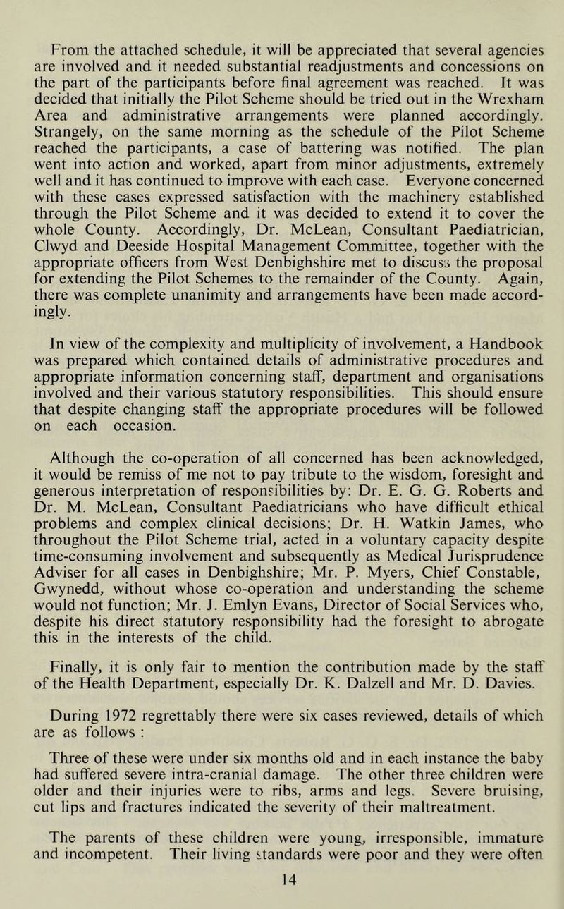 From the attached schedule, it will be appreciated that several agencies are involved and it needed substantial readjustments and concessions on the part of the participants before final agreement was reached. It was decided that initially the Pilot Scheme should be tried out in the Wrexham Area and administrative arrangements were planned accordingly. Strangely, on the same morning as the schedule of the Pilot Scheme reached the participants, a case of battering was notified. The plan went into action and worked, apart from minor adjustments, extremely well and it has continued to improve with each case. Everyone concerned with these cases expressed satisfaction with the machinery established through the Pilot Scheme and it was decided to extend it to cover the whole County. Accordingly, Dr. McLean, Consultant Paediatrician, Clwyd and Deeside Hospital Management Committee, together with the appropriate officers from West Denbighshire met to discuss the proposal for extending the Pilot Schemes to the remainder of the County. Again, there was complete unanimity and arrangements have been made accord- ingly. In view of the complexity and multiplicity of involvement, a Handbook was prepared which contained details of administrative procedures and appropriate information concerning staff, department and organisations involved and their various statutory responsibilities. This should ensure that despite changing staff the appropriate procedures will be followed on each occasion. Although the co-operation of all concerned has been acknowledged, it would be remiss of me not to pay tribute to the wisdom, foresight and generous interpretation of responsibilities by: Dr. E. G. G. Roberts and Dr. M. McLean, Consultant Paediatricians who have difficult ethical problems and complex clinical decisions; Dr. H. Watkin James, who throughout the Pilot Scheme trial, acted in a voluntary capacity despite time-consuming involvement and subsequently as Medical Jurisprudence Adviser for all cases in Denbighshire; Mr. P. Myers, Chief Constable, Gwynedd, without whose co-operation and understanding the scheme would not function; Mr. J. Emlyn Evans, Director of Social Services who, despite his direct statutory responsibility had the foresight to abrogate this in the interests of the child. Finally, it is only fair to mention the contribution made by the staff of the Health Department, especially Dr. K. Dalzell and Mr. D. Davies. During 1972 regrettably there were six cases reviewed, details of which are as follows : Three of these were under six months old and in each instance the baby had suffered severe intra-cranial damage. The other three children were older and their injuries were to ribs, arms and legs. Severe bruising, cut lips and fractures indicated the severity of their maltreatment. The parents of these children were young, irresponsible, immature and incompetent. Their living standards were poor and they were often