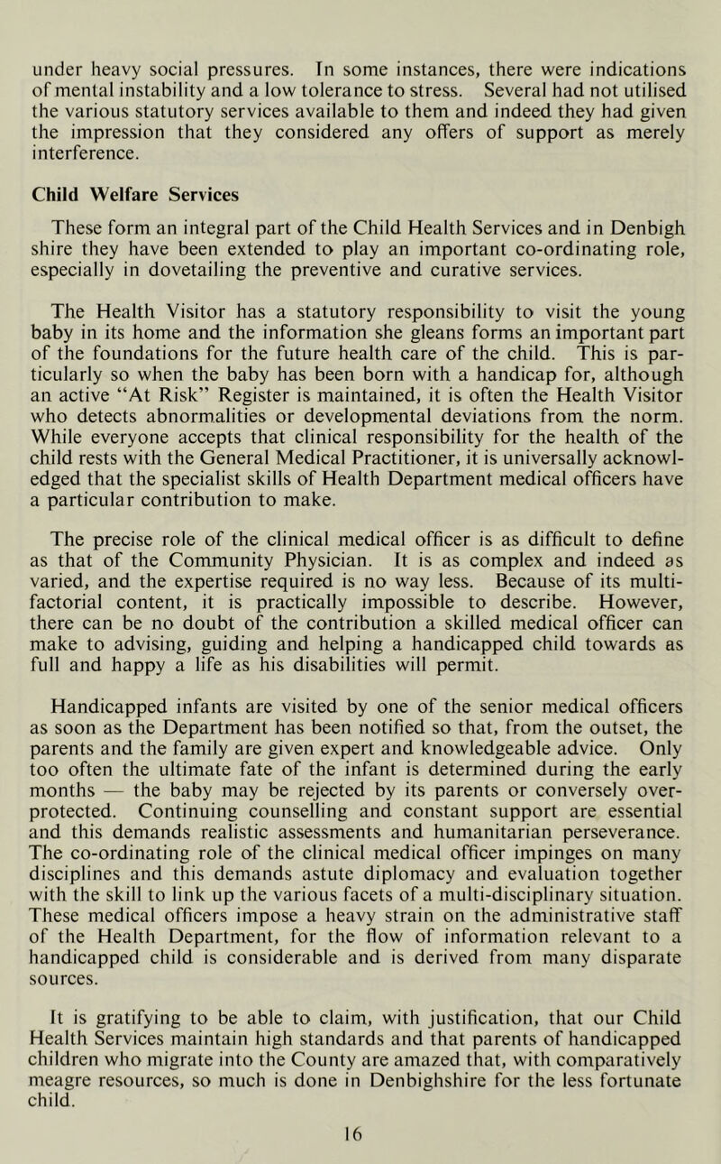 under heavy social pressures. In some instances, there were indications of mental instability and a low tolerance to stress. Several had not utilised the various statutory services available to them and indeed they had given the impression that they considered any offers of support as merely interference. Child Welfare Services These form an integral part of the Child Health Services and in Denbigh shire they have been extended to play an important co-ordinating role, especially in dovetailing the preventive and curative services. The Health Visitor has a statutory responsibility to visit the young baby in its home and the information she gleans forms an important part of the foundations for the future health care of the child. This is par- ticularly so when the baby has been born with a handicap for, although an active “At Risk” Register is maintained, it is often the Health Visitor who detects abnormalities or developmental deviations from the norm. While everyone accepts that clinical responsibility for the health of the child rests with the General Medical Practitioner, it is universally acknowl- edged that the specialist skills of Health Department medical officers have a particular contribution to make. The precise role of the clinical medical officer is as difficult to define as that of the Community Physician. It is as complex and indeed as varied, and the expertise required is no way less. Because of its multi- factorial content, it is practically impossible to describe. However, there can be no doubt of the contribution a skilled medical officer can make to advising, guiding and helping a handicapped child towards as full and happy a life as his disabilities will permit. Handicapped infants are visited by one of the senior medical officers as soon as the Department has been notified so that, from the outset, the parents and the family are given expert and knowledgeable advice. Only too often the ultimate fate of the infant is determined during the early months — the baby may be rejected by its parents or conversely over- protected. Continuing counselling and constant support are essential and this demands realistic assessments and humanitarian perseverance. The co-ordinating role of the clinical medical officer impinges on many disciplines and this demands astute diplomacy and evaluation together with the skill to link up the various facets of a multi-disciplinary situation. These medical officers impose a heavy strain on the administrative staff of the Health Department, for the flow of information relevant to a handicapped child is considerable and is derived from many disparate sources. It is gratifying to be able to claim, with justification, that our Child Health Services maintain high standards and that parents of handicapped children who migrate into the County are amazed that, with comparatively meagre resources, so much is done in Denbighshire for the less fortunate child.