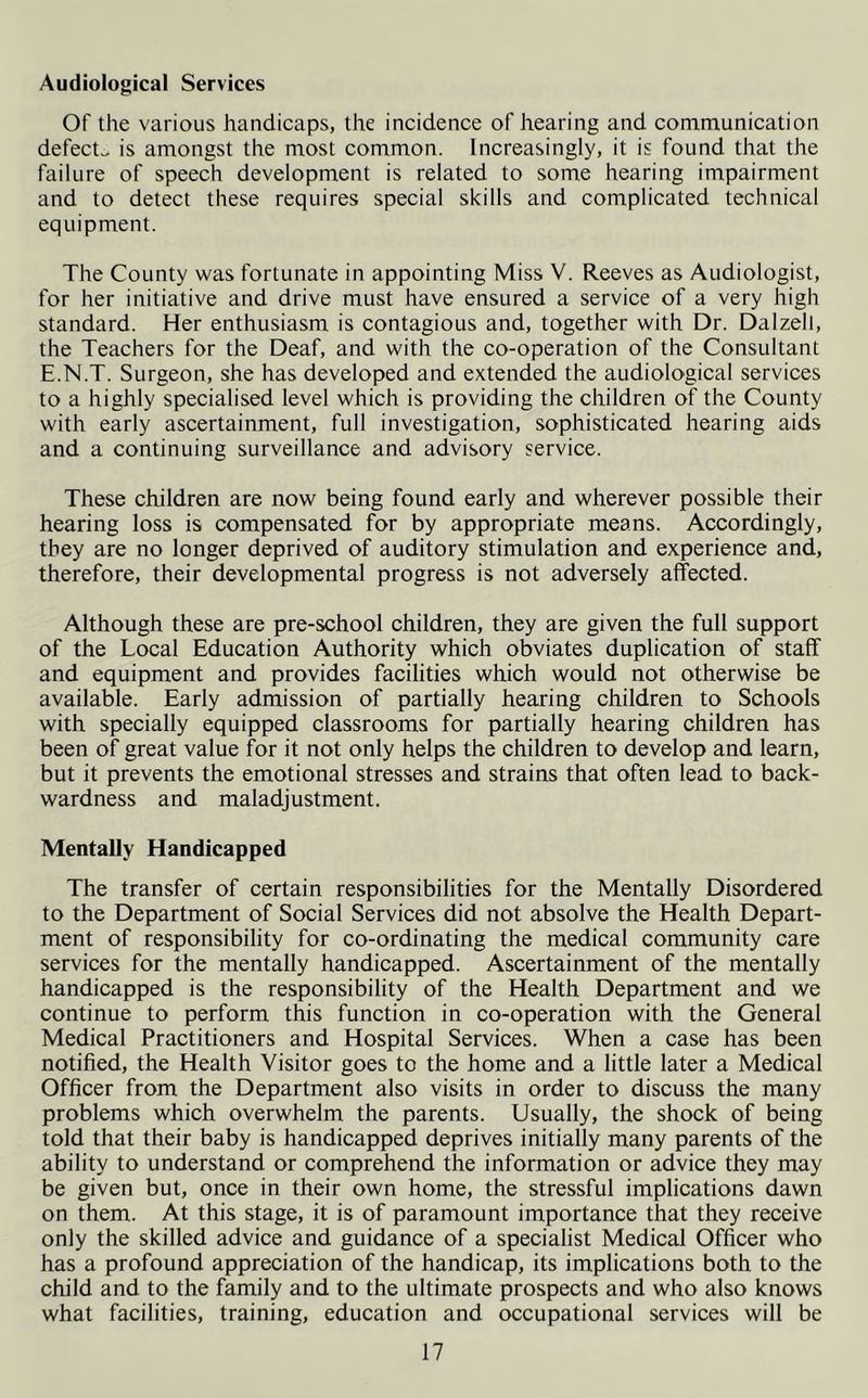Audiological Services Of the various handicaps, the incidence of hearing and communication defects is amongst the most common. Increasingly, it is found that the failure of speech development is related to some hearing impairment and to detect these requires special skills and complicated technical equipment. The County was fortunate in appointing Miss V. Reeves as Audiologist, for her initiative and drive must have ensured a service of a very high standard. Her enthusiasm is contagious and, together with Dr. Dalzell, the Teachers for the Deaf, and with the co-operation of the Consultant E.N.T. Surgeon, she has developed and extended the audiological services to a highly specialised level which is providing the children of the County with early ascertainment, full investigation, sophisticated hearing aids and a continuing surveillance and advisory service. These children are now being found early and wherever possible their hearing loss is compensated for by appropriate means. Accordingly, they are no longer deprived of auditory stimulation and experience and, therefore, their developmental progress is not adversely affected. Although these are pre-school children, they are given the full support of the Local Education Authority which obviates duplication of staff and equipment and provides facilities which would not otherwise be available. Early admission of partially hearing children to Schools with specially equipped classrooms for partially hearing children has been of great value for it not only helps the children to develop and learn, but it prevents the emotional stresses and strains that often lead to back- wardness and maladjustment. Mentally Handicapped The transfer of certain responsibilities for the Mentally Disordered to the Department of Social Services did not absolve the Health Depart- ment of responsibility for co-ordinating the medical community care services for the mentally handicapped. Ascertainment of the mentally handicapped is the responsibility of the Health Department and we continue to perform this function in co-operation with the General Medical Practitioners and Hospital Services. When a case has been notified, the Health Visitor goes to the home and a little later a Medical Officer from the Department also visits in order to discuss the many problems which overwhelm the parents. Usually, the shock of being told that their baby is handicapped deprives initially many parents of the ability to understand or comprehend the information or advice they may be given but, once in their own home, the stressful implications dawn on them. At this stage, it is of paramount importance that they receive only the skilled advice and guidance of a specialist Medical Officer who has a profound appreciation of the handicap, its implications both to the child and to the family and to the ultimate prospects and who also knows what facilities, training, education and occupational services will be