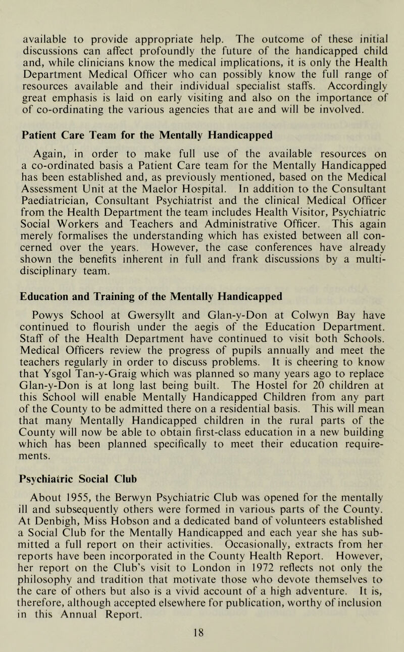 available to provide appropriate help. The outcome of these initial discussions can affect profoundly the future of the handicapped child and, while clinicians know the medical implications, it is only the Health Department Medical Officer who can possibly know the full range of resources available and their individual specialist staffs. Accordingly great emphasis is laid on early visiting and also on the importance of of co-ordinating the various agencies that aie and will be involved. Patient Care Team for the Mentally Handicapped Again, in order to make full use of the available resources on a co-ordinated basis a Patient Care team for the Mentally Handicapped has been established and, as previously mentioned, based on the Medical Assessment Unit at the Maelor Hospital. In addition to the Consultant Paediatrician, Consultant Psychiatrist and the clinical Medical Officer from the Health Department the team, includes Health Visitor, Psychiatric Social Workers and Teachers and Administrative Officer. This again merely formalises the understanding which has existed between all con- cerned over the years. However, the case conferences have already shown the benefits inherent in full and frank discussions by a multi- disciplinary team. Education and Training of the Mentally Handicapped Powys School at Gwersyllt and Glan-v-Don at Colwyn Bay have continued to flourish under the aegis of the Education Department. Staff of the Health Department have continued to visit both Schools. Medical Officers review the progress of pupils annually and meet the teachers regularly in order to discuss problems. It is cheering to know that Ysgol Tan-y-Graig which was planned so many years ago to replace Glan-y-Don is at long last being built. The Hostel for 20 children at this School will enable Mentally Handicapped Children from any part of the County to be admitted there on a residential basis. This will mean that many Mentally Handicapped children in the rural parts of the County will now be able to obtain first-class education in a new building which has been planned specifically to meet their education require- ments. Psychiatric Social Club About 1955, the Berwyn Psychiatric Club was opened for the mentally ill and subsequently others were formed in various parts of the County. At Denbigh, Miss Hobson and a dedicated band of volunteers established a Social Club for the Mentally Handicapped and each year she has sub- mitted a full report on their activities. Occasionally, extracts from her reports have been incorporated in the County Health Report. However, her report on the Club’s visit to London in 1972 reflects not only the philosophy and tradition that motivate those who devote themselves to the care of others but also is a vivid account of a high adventure. It is, therefore, although accepted elsewhere for publication, worthy of inclusion in this Annual Report.