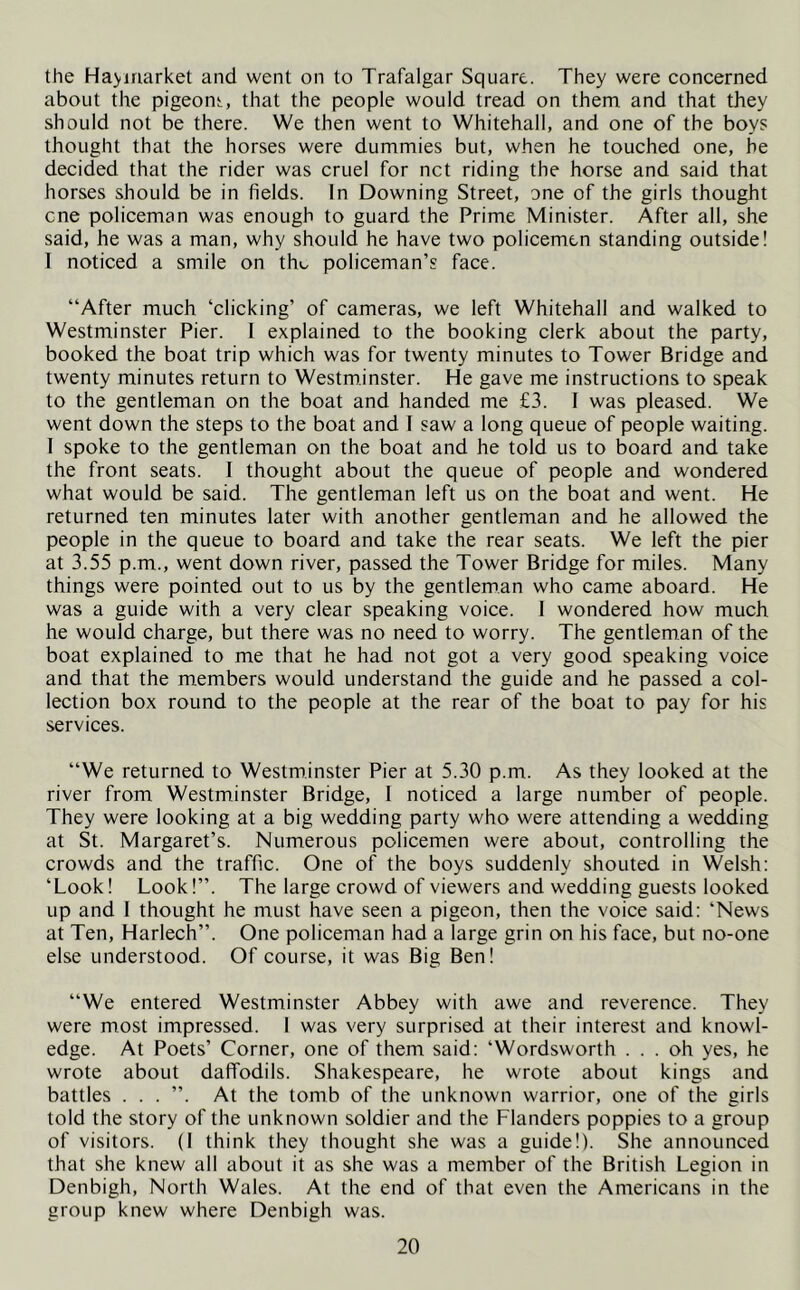 the Ha>market and went on to Trafalgar Square. They were concerned about the pigeons, that the people would tread on them, and that they should not be there. We then went to Whitehall, and one of the boys thought that the horses were dummies but, when he touched one, he decided that the rider was cruel for net riding the horse and said that horses should be in fields. In Downing Street, one of the girls thought cne policeman was enough to guard the Prime Minister. After all, she said, he was a man, why should he have two policemen standing outside! I noticed a smile on tlu. policeman’s face. “After much ‘clicking’ of cameras, we left Whitehall and walked to Westminster Pier. 1 explained to the booking clerk about the party, booked the boat trip which was for twenty minutes to Tower Bridge and twenty minutes return to Westminster. He gave me instructions to speak to the gentleman on the boat and handed me £3. I was pleased. We went down the steps to the boat and I saw a long queue of people waiting. 1 spoke to the gentleman on the boat and he told us to board and take the front seats. 1 thought about the queue of people and wondered what would be said. The gentleman left us on the boat and went. He returned ten minutes later with another gentleman and he allowed the people in the queue to board and take the rear seats. We left the pier at 3.55 p.m., went down river, passed the Tower Bridge for miles. Many things were pointed out to us by the gentleman who came aboard. He was a guide with a very clear speaking voice. I wondered how much he would charge, but there was no need to worry. The gentleman of the boat explained to me that he had not got a very good speaking voice and that the members would understand the guide and he passed a col- lection box round to the people at the rear of the boat to pay for his services. “We returned to Westminster Pier at 5.30 p.m. As they looked at the river from Westminster Bridge, 1 noticed a large number of people. They were looking at a big wedding party who were attending a wedding at St. Margaret’s. Numerous policemen were about, controlling the crowds and the traffic. One of the boys suddenly shouted in Welsh: ‘Look! Look!”. The large crowd of viewers and wedding guests looked up and I thought he must have seen a pigeon, then the voice said: ‘News at Ten, Harlech”. One policeman had a large grin on his face, but no-one else understood. Of course, it was Big Ben! “We entered Westminster Abbey with awe and reverence. They were most impressed. I was very surprised at their interest and knowl- edge. At Poets’ Corner, one of them said: ‘Wordsworth ... oh yes, he wrote about daffodils. Shakespeare, he wrote about kings and battles . . . ”. At the tomb of the unknown warrior, one of the girls told the story of the unknown soldier and the Flanders poppies to a group of visitors. (1 think they thought she was a guide!). She announced that she knew all about it as she was a member of the British Legion in Denbigh, North Wales. At the end of that even the Americans in the group knew where Denbigh was.