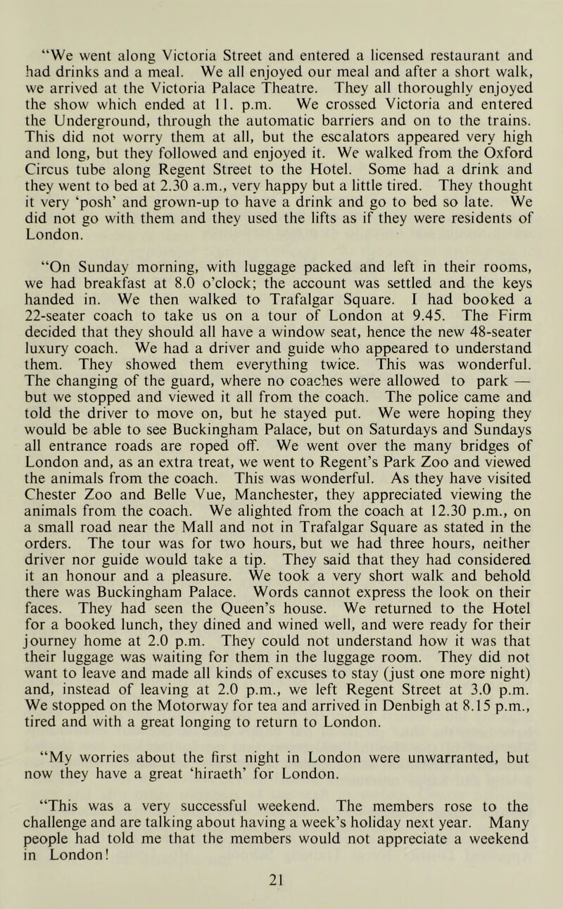 “We went along Victoria Street and entered a licensed restaurant and had drinks and a meal. We all enjoyed our meal and after a short walk, we arrived at the Victoria Palace Theatre. They all thoroughly enjoyed the show which ended at II. p.m. We crossed Victoria and entered the Underground, through the automatic barriers and on to the trains. This did not worry them at all, but the escalators appeared very high and long, but they followed and enjoyed it. We walked from the Oxford Circus tube along Regent Street to the Hotel. Some had a drink and they went to bed at 2.30 a.m., very happy but a little tired. They thought it very ‘posh’ and grown-up to have a drink and go to bed so late. We did not go with them and they used the lifts as if they were residents of London. “On Sunday morning, with luggage packed and left in their rooms, we had breakfast at 8.0 o’clock; the account was settled and the keys handed in. We then walked to Trafalgar Square. I had booked a 22-seater coach to take us on a tour of London at 9.45. The Firm decided that they should all have a window seat, hence the new 48-seater luxury coach. We had a driver and guide who appeared to understand them. They showed them everything twice. This was wonderful. The changing of the guard, where no coaches were allowed to park — but we stopped and viewed it all from the coach. The police came and told the driver to move on, but he stayed put. We were hoping they would be able to see Buckingham Palace, but on Saturdays and Sundays all entrance roads are roped off. We went over the many bridges of London and, as an extra treat, we went to Regent’s Park Zoo and viewed the animals from the coach. This was wonderful. As they have visited Chester Zoo and Belle Vue, Manchester, they appreciated viewing the animals from the coach. We alighted from the coach at 12.30 p.m., on a small road near the Mall and not in Trafalgar Square as stated in the orders. The tour was for two hours, but we had three hours, neither driver nor guide would take a tip. They said that they had considered it an honour and a pleasure. We took a very short walk and behold there was Buckingham Palace. Words cannot express the look on their faces. They had seen the Queen’s house. We returned to the Hotel for a booked lunch, they dined and wined well, and were ready for their journey home at 2.0 p.m. They could not understand how it was that their luggage was waiting for them in the luggage room. They did not want to leave and made all kinds of excuses to stay (just one more night) and, instead of leaving at 2.0 p.m., we left Regent Street at 3.0 p.m. We stopped on the Motorway for tea and arrived in Denbigh at 8.15 p.m., tired and with a great longing to return to London. “My worries about the first night in London were unwarranted, but now they have a great ‘hiraeth’ for London. “This was a very successful weekend. The members rose to the challenge and are talking about having a week’s holiday next year. Many people had told me that the members would not appreciate a weekend in London!