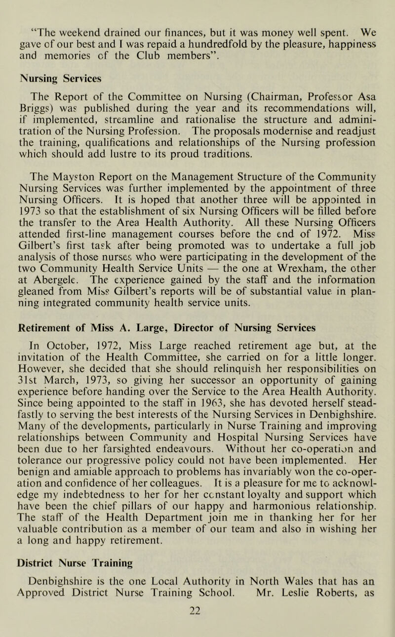 “The weekend drained our finances, but it was money well spent. We gave cf our best and I was repaid a hundredfold by the pleasure, happiness and memories cf the Club members”. Nursing Services The Report of the Committee on Nursing (Chairman, Professor Asa Briggs) was published during the year and its recommendations will, if implemented, streamline and rationalise the structure and admini- tration of the Nursing Profession. The proposals modernise and readjust the training, qualifications and relationships of the Nursing profession which should add lustre to its proud traditions. The Mayston Report on the Management Structure of the Community Nursing Services was further implemented by the appointment of three Nursing Officers. It is hoped that another three will be appointed in 1973 so that the establishment of six Nursing Officers will be filled before the transfer to the Area Health Authority. All these Nursing Officers attended first-line management courses before the end of 1972. Miss Gilbert’s first task after being promoted was to undertake a full job analysis of those nurses who were participating in the development of the two Community Health Service Units — the one at Wrexham, the other at Abergele. The experience gained by the staff and the information gleaned from Miss Gilbert’s reports will be of substantial value in plan- ning integrated community health service units. Retirement of Miss A. Large, Director of Nursing Services In October, 1972, Miss L.arge reached retirement age but, at the invitation of the Health Committee, she carried on for a little longer. However, she decided that she should relinquish her responsibilities on 31st March, 1973, so giving her successor an opportunity of gaining experience before handing over the Service to the Area Health Authority. Since being appointed to the staff in 1963, she has devoted herself stead- fastly to serving the best interests of the Nursing Services in Denbighshire. Many of the developments, particularly in Nurse Training and improving relationships between Community and Hospital Nursing Services have been due to her farsighted endeavours. Without her co-operation and tolerance our progressive policy could not have been implemented. Her benign and amiable approach to problems has invariably won the co-oper- ation and confidence of her colleagues. It is a pleasure for me to acknowl- edge my indebtedness to her for her constant loyalty and support which have been the chief pillars of our happy and harmonious relationship. The staff of the Health Department join me in thanking her for her valuable contribution as a member of our team and also in wishing her a long and happy retirement. District Nurse Training Denbighshire is the one Local Authority in North Wales that has an Approved District Nurse Training School. Mr. Leslie Roberts, as