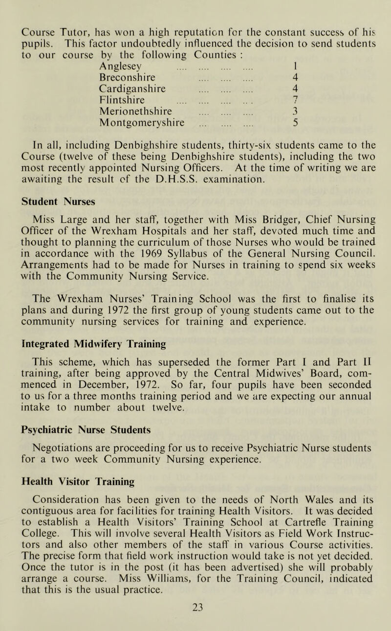Course Tutor, has won a high reputation for the constant success of his pupils. This factor undoubtedly influenced the decision to send students to our course by the following Anglesey Counties : 1 Breconshire 4 Cardiganshire 4 Flintshire 7 Merionethshire 3 Montgomeryshire 5 In all, including Denbighshire students, thirty-six students came to the Course (twelve of these being Denbighshire students), including the two most recently appointed Nursing Officers. At the time of writing we are awaiting the result of the D.H.S.S. examination. Student Nurses Miss Large and her staff, together with Miss Bridger, Chief Nursing Officer of the Wrexham Hospitals and her staff, devoted much time and thought to planning the curriculum of those Nurses who would be trained in accordance with the 1969 Syllabus of the General Nursing Council. Arrangements had to be made for Nurses in training to spend six weeks with the Community Nursing Service. The Wrexham Nurses’ Training School was the first to finalise its plans and during 1972 the first group of young students came out to the community nursing services for training and experience. Integrated Midwifery Training This scheme, which has superseded the former Part I and Part 11 training, after being approved by the Central Midwives’ Board, com- menced in December, 1972. So far, four pupils have been seconded to us for a three months training period and we are expecting our annual intake to number about twelve. Psychiatric Nurse Students Negotiations are proceeding for us to receive Psychiatric Nurse students for a two week Community Nursing experience. Health Visitor Training Consideration has been given to the needs of North Wales and its contiguous area for facilities for training Health Visitors. It was decided to establish a Health Visitors’ Training School at Cartrefle Training College. This will involve several Health Visitors as Field Work Instruc- tors and also other members of the staff in various Course activities. The precise form that field work instruction would take is not yet decided. Once the tutor is in the post (it has been advertised) she will probably arrange a course. Miss Williams, for the Training Council, indicated that this is the usual practice.