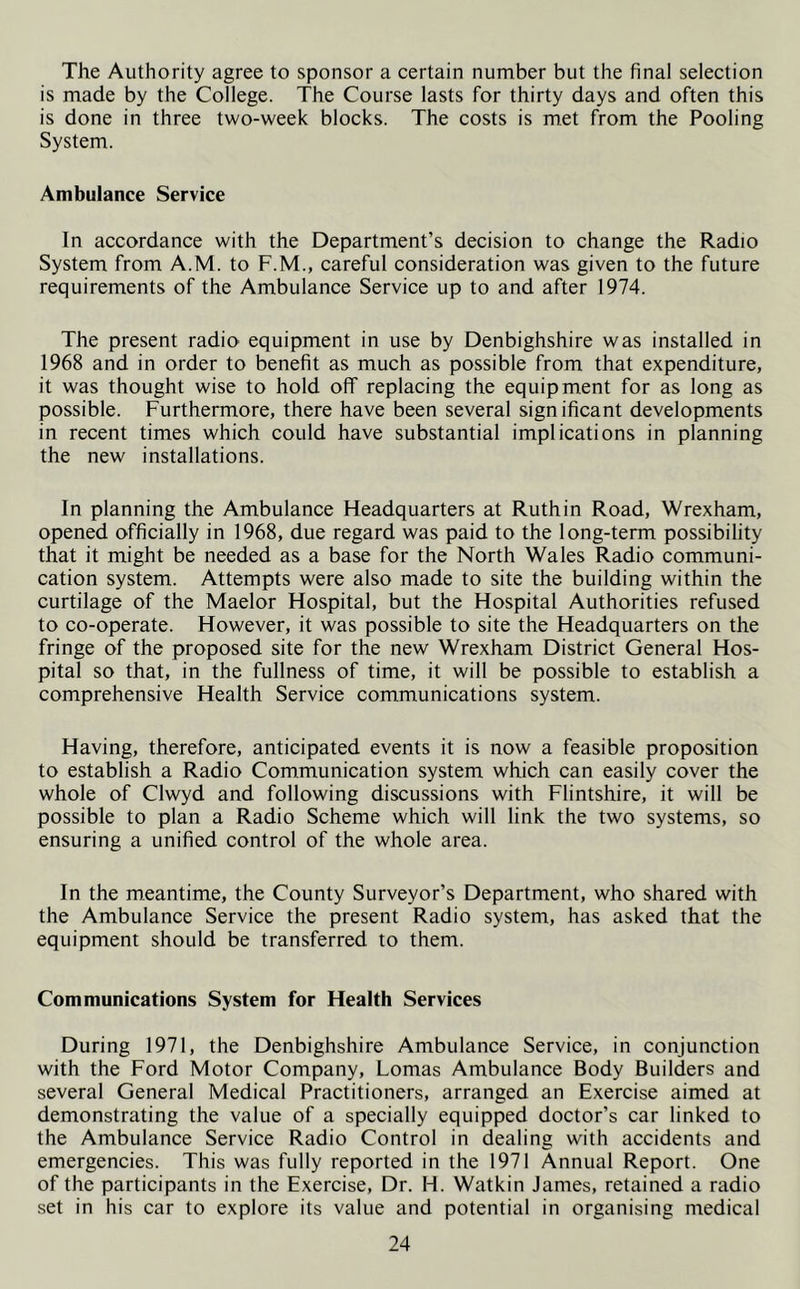 The Authority agree to sponsor a certain number but the final selection is made by the College. The Course lasts for thirty days and often this is done in three two-week blocks. The costs is met from the Pooling System. Ambulance Service In accordance with the Department’s decision to change the Radio System from A.M. to F.M., careful consideration was given to the future requirements of the Ambulance Service up to and after 1974. The present radio equipment in use by Denbighshire was installed in 1968 and in order to benefit as much as possible from that expenditure, it was thought wise to hold off replacing the equipment for as long as possible. Furthermore, there have been several significant developments in recent times which could have substantial implications in planning the new installations. In planning the Ambulance Headquarters at Ruthin Road, Wrexham, opened officially in 1968, due regard was paid to the long-term possibility that it might be needed as a base for the North Wales Radio communi- cation system. Attempts were also made to site the building within the curtilage of the Maelor Hospital, but the Hospital Authorities refused to co-operate. However, it was possible to site the Headquarters on the fringe of the proposed site for the new Wrexham District General Hos- pital so that, in the fullness of time, it will be possible to establish a comprehensive Health Service communications system. Having, therefore, anticipated events it is now a feasible proposition to establish a Radio Communication system which can easily cover the whole of Clwyd and following discussions with Flintshire, it will be possible to plan a Radio Scheme which will link the two systems, so ensuring a unified control of the whole area. In the meantime, the County Surveyor’s Department, who shared with the Ambulance Service the present Radio system, has asked that the equipment should be transferred to them. Communications System for Health Services During 1971, the Denbighshire Ambulance Service, in conjunction with the Ford Motor Company, Lomas Ambulance Body Builders and several General Medical Practitioners, arranged an Exercise aimed at demonstrating the value of a specially equipped doctor’s car linked to the Ambulance Service Radio Control in dealing with accidents and emergencies. This was fully reported in the 1971 Annual Report. One of the participants in the Exercise, Dr. H. Watkin James, retained a radio set in his car to explore its value and potential in organising medical