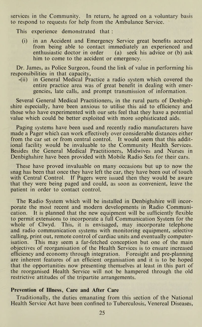 services in the Community. In return, he agreed on a voluntary basis to respond to requests for help from the Ambulance Service. This experience demonstrated that : (i) in an Accident and Emergency Service great benefits accrued from being able to contact immediately an experienced and enthusiastic doctor in order (a) seek his advice or (b) ask him to come to the accident or emergency. Dr. James, as Police Surgeon, found the link of value in performing his responsibilities in that capacity, -(ii) in General Medical Practice a radio system which covered the entire practice area was of great benefit in dealing with emer- gencies, late calls, and prompt transmission of information. Several General Medical Practitioners, in the rural parts of Denbigh- shire especially, have been anxious to utilise this aid to efficiency and those who have experimented with our sets feel that they have a potential value which could be better exploited with more sophisticated aids. Paging systems have been used and recently radio manufacturers have made a Pager which can work effectively over considerable distances either from the car set or from central control. It would seem that this addit- ional facility would be invaluable to the Community Health Services. Besides the General Medical Practitioners, Midwives and Nurses in Denbighshire have been provided with Mobile Radio Sets for their cars. These have proved invaluable on many occasions but up to now the snag has been that once they have left the car, they have been out of touch with Central Control. If Pagers were issued then they would be aware that they were being paged and could, as soon as convenient, leave the patient in order to contact control. The Radio System which will be installed in Denbighshire will incor- porate the most recent and modern developments in Radio Communi- cation. It is planned that the new equipment will be sufficiently flexible to permit extensions to incorporate a full Communication System for the whole of Clwyd. This, it is envisaged, may incorporate telephone and radio communication systems with monitoring equipment, selective calling, print out, remote control of cardiac units and eventually computer- isation. This may seem a far-fetched conception but one of the main objectives of reorganisation of the Health Services is to ensure increased efficiency and economy through integration. Foresight and pre-planning are inherent features of an efficient organisation and it is to be hoped that the opportunities now presenting themselves at least in this part of the reorganised Health Service will not be hampered through the old restrictive attitudes of the tripartite arrangements. Prevention of Illness, Care and After Care Traditionally, the duties emanating from this section of the National Health Service Act have been confined to Tuberculosis, Venereal Diseases,