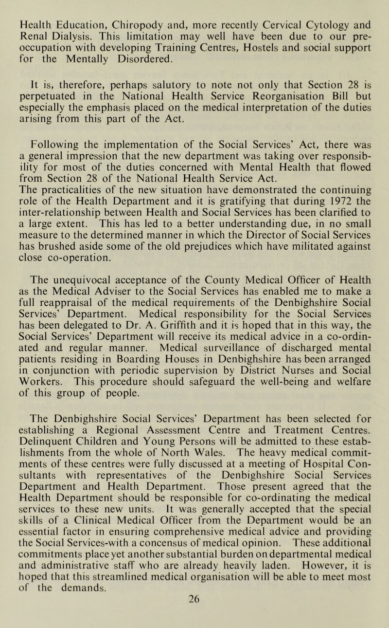 Health Education, Chiropody and, more recently Cervical Cytology and Renal Dialysis. This limitation may well have been due to our pre- occupation with developing Training Centres, Hostels and social support for the Mentally Disordered. It is, therefore, perhaps salutory to note not only that Section 28 is perpetuated in the National Health Service Reorganisation Bill but especially the emphasis placed on the medical interpretation of the duties arising from this part of the Act. Following the implementation of the Social Services’ Act, there was a general impression that the new department was taking over responsib- ility for most of the duties concerned with Mental Health that flowed from Section 28 of the National Health Service Act. The practicalities of the new situation have demonstrated the continuing role of the Health Department and it is gratifying that during 1972 the inter-relationship between Health and Social Services has been clarified to a large extent. This has led to a better understanding due, in no small measure to the determined manner in which the Director of Social Services has brushed aside some of the old prejudices which have militated against close co-operation. The unequivocal acceptance of the County Medical Officer of Health as the Medical Adviser to the Social Services has enabled me to make a full reappraisal of the medical requirements of the Denbighshire Social Services’ Department. Medical responsibility for the Social Services has been delegated to Dr. A. Griffith and it is hoped that in this way, the Social Services’ Department will receive its medical advice in a co-ordin- ated and regular manner. Medical surveillance of discharged mental patients residing in Boarding Houses in Denbighshire has been arranged in conjunction with periodic supervision by District Nurses and Social Workers. This procedure should safeguard the well-being and welfare of this group of people. The Denbighshire Social Services’ Department has been selected for establishing a Regional Assessment Centre and Treatment Centres. Delinquent Children and Young Persons will be admitted to these estab- lishments from the whole of North Wales. The heavy medical commit- ments of these centres were fully discussed at a meeting of Hospital Con- sultants with representatives of the Denbighshire Social Services Department and Health Department. Those present agreed that the Health Department should be responsible for co-ordinating the medical services to these new units. It was generally accepted that the special skills of a Clinical Medical Officer from the Department would be an essential factor in ensuring comprehensive medical advice and providing the Social Services-with a concensus of medical opinion. These additional commitments place yet another substantial burden on departmental medical and administrative stafT who are already heavily laden. However, it is hoped that this streamlined medical organisation will be able to meet most of the demands.