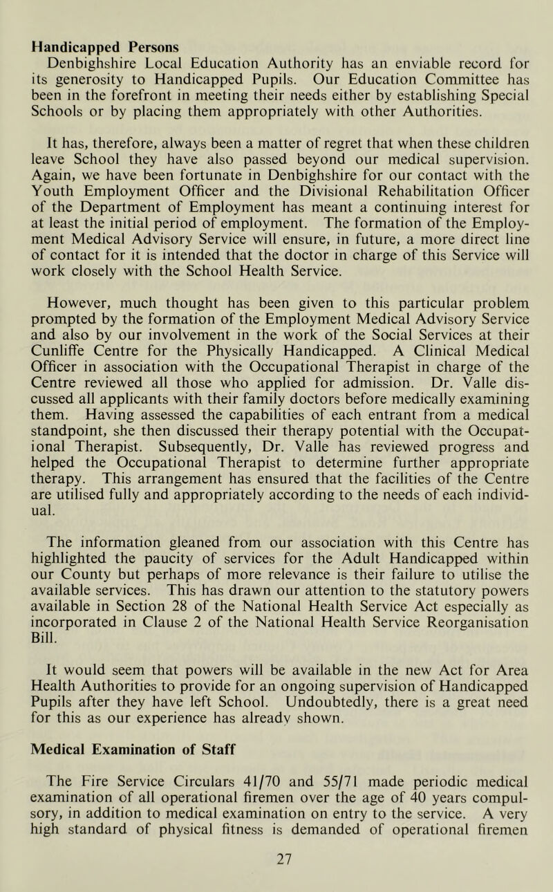 Handicapped Persons Denbighshire Local Education Authority has an enviable record for its generosity to Handicapped Pupils. Our Education Committee has been in the forefront in meeting their needs either by establishing Special Schools or by placing them appropriately with other Authorities. It has, therefore, always been a matter of regret that when these children leave School they have also passed beyond our medical supervision. Again, we have been fortunate in Denbighshire for our contact with the Youth Employment Officer and the Divisional Rehabilitation Officer of the Department of Employment has meant a continuing interest for at least the initial period of employment. The formation of the Employ- ment Medical Advisory Service will ensure, in future, a more direct line of contact for it is intended that the doctor in charge of this Service will work closely with the School Health Service. However, much thought has been given to this particular problem prompted by the formation of the Employment Medical Advisory Service and also by our involvement in the work of the Social Services at their Cunliffe Centre for the Physically Handicapped. A Clinical Medical Officer in association with the Occupational Therapist in charge of the Centre reviewed all those who applied for admission. Dr. Valle dis- cussed all applicants with their family doctors before medically examining them. Having assessed the capabilities of each entrant from a medical standpoint, she then discussed their therapy potential with the Occupat- ional Therapist. Subsequently, Dr. Valle has reviewed progress and helped the Occupational Therapist to determine further appropriate therapy. This arrangement has ensured that the facilities of the Centre are utilised fully and appropriately according to the needs of each individ- ual. The information gleaned from our association with this Centre has highlighted the paucity of services for the Adult Handicapped within our County but perhaps of more relevance is their failure to utilise the available services. This has drawn our attention to the statutory powers available in Section 28 of the National Health Service Act especially as incorporated in Clause 2 of the National Health Service Reorganisation Bill. It would seem that powers will be available in the new Act for Area Health Authorities to provide for an ongoing supervision of Handicapped Pupils after they have left School. Undoubtedly, there is a great need for this as our experience has already shown. Medical Examination of Staff The Fire Service Circulars 41/70 and 55/71 made periodic medical examination of all operational firemen over the age of 40 years compul- sory, in addition to medical examination on entry to the service. A very high standard of physical fitness is demanded of operational firemen