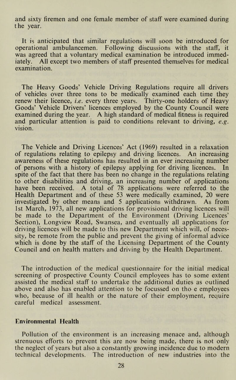and sixty firemen and one female member of staff were examined during the year. It is anticipated that similar regulations will soon be introduced for operational ambulancemen. Following discussions with the staff, it was agreed that a voluntary medical examination be introduced immed- iately. All except two members of staff presented themselves for medical examination. The Heavy Goods’ Vehicle Driving Regulations require all drivers of vehicles over three tons to be medically examined each time they renew their licence, i.e. every three years. Thirty-one holders of Heavy Goods’ Vehicle Drivers’ licences employed by the County Council were examined during the year. A high standard of medical fitness is required and particular attention is paid to conditions relevant to driving, e.g. vision. The Vehicle and Driving Licences’ Act (1969) resulted in a relaxation of regulations relating to epilepsy and driving licences. An increasing awareness of these regulations has resulted in an ever increasing number of persons with a history of epilepsy applying for driving licences. In spite of the fact that there has been no change in the regulations relating to other disabilities and driving, an increasing number of applications have been received. A total of 78 applications were referred to the Health Department and of these 53 were medically examined, 20 were investigated by other means and 5 applications withdrawn. As from 1st March, 1973, all new applications for provisional driving licences will be made to the Department of the Environment (Driving Licences’ Section), Longview Road, Swansea, and eventually all applications for driving licences will be made to this new Department which will, of neces- sity, be remote from the public and prevent the giving of informal advice which is done by the staff of the Licensing Department of the County Council and on health matters and driving by the Health Department. The introduction of the medical questionnaire for the initial medical screening of prospective County Council employees has to some extent assisted the medical staff to undertake the additional duties as outlined above and also has enabled attention to be focussed on tho e employees who, because of ill health or the nature of their employment, require careful medical assessment. Environmental Health Pollution of the environment is an increasing menace and, although strenuous efforts to prevent this are now being made, there is not only the neglect of years but also a constantly growing incidence due to modern technical developments. The introduction of new industries into the