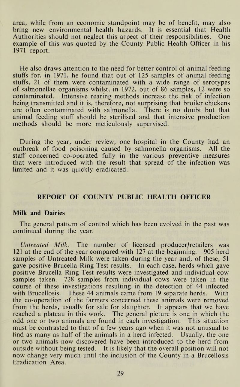 area, while from an economic standpoint may be of benefit, may also bring new environmental health hazards. It is essential that Health Authorities should not neglect this aspect of their responsibilities. One example of this was quoted by the County Public Health Officer in his 1971 report. He also draws attention to the need for better control of animal feeding stuffs for, in 1971, he found that out of 125 samples of animal feeding stuffs, 21 of them were contaminated with a wide range of serotypes of salmonellae organisms whilst, in 1972, out of 86 samples, 12 were so contaminated. Intensive rearing methods increase the risk of infection being transmitted and it is, therefore, not surprising that broiler chickens are often contaminated with salmonella. There is no doubt but that animal feeding stuff should be sterilised and that intensive production methods should be more meticulously supervised. During the year, under review, one hospital in the County had an outbreak of food poisoning caused by salmonella organisms. All the staff concerned co-operated fully in the various preventive measures that were introduced with the result that spread of the infection was limited and it was quickly eradicated. REPORT OF COUNTY PUBLIC HEALTH OFFICER Milk and Dairies The general pattern of control which has been evolved in the past was continued during the year. Untreated Milk. The number of licensed producer/retailers was 121 at the end of the year compared with 127 at the beginning. 905 herd samples of Untreated Milk were taken during the year and, of these, 51 gave positive Brucella Ring Test results. In each case, herds which gave positive Brucella Ring Test results were investigated and individual cow samples taken. 728 samples from individual cows were taken in the course of these investigations resulting in the detection of 44 infected with Brucellosis. These 44 animals came from 19 separate herds. With the co-operation of the farmers concerned these animals were removed from the herds, usually for sale for slaughter. It appears that we have reached a plateau in this work. The general picture is one in which the odd one or two animals are found in each investigation. This situation must be contrasted to that of a few years ago when it was not unusual to find as many as half of the animals in a herd infected. Usually, the one or two animals now discovered have been introduced to the herd from outside without being tested. It is likely that the overall position will not now change very much until the inclusion of the County in a Brucellosis Eradication Area.