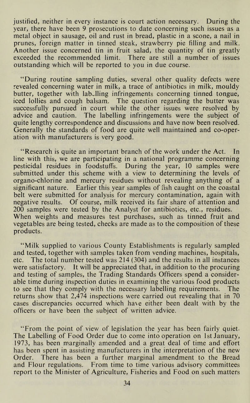 justified, neither in every instance is court action necessary. During the year, there have been 9 prosecutions to date concerning such issues as a metal object in sausage, oil and rust in bread, plastic in a scone, a nail in prunes, foreign matter in tinned steak, strawberry pie filling and milk. Another issue concerned tin in fruit salad, the quantity of tin greatly exceeded the recommended limit. There are still a number of issues outstanding which will be reported to you in due course. “During routine sampling duties, several other quality defects were revealed concerning water in milk, a trace of antibiotics in milk, mouldy butter, together with labelling infringements concerning tinned tongue, iced lollies and cough balsam. The question regarding the butter was successfully pursued in court while the other issues were resolved by advice and caution. The labelling infringements were the subject of quite lengthy correspondence and discussions and have now been resolved. Generally the standards of food are quite well maintained and co-oper- ation with manufacturers is very good. “Research is quite an important branch of the work under the Act. In line with this, we are participating in a national programme concerning pesticidal residues in foodstuffs. During the year, 10 samples were submitted under this scheme with a view to determining the levels of organo-chlorine and mercury residues without revealing anything of a significant nature. Earlier this year samples of fish caught on the coastal belt were submitted for analysis for mercury contamination, again with negative results. Of course, milk received its fair share of attention and 200 samples were tested by the Analyst for antibiotics, etc., residues. When weights and measures test purchases, such as tinned fruit and vegetables are being tested, checks are made as to the composition of these products. “Milk supplied to various County Establishments is regularly sampled and tested, together with samples taken from vending machines, hospitals, etc. The total number tested was 214 (304) and the results in all instances were satisfactory. It will be appreciated that, in addition to the procuring and testing of samples, the Trading Standards Officers spend a consider- able time during inspection duties in examining the various food products to see that they comply with the necessary labelling requirements. The returns show that 2,474 inspections were carried out revealing that in 70 cases discrepancies occurred which have either been dealt with by the officers or have been the subject of written advice. “From the point of view of legislation the year has been fairly quiet. The Labelling of Food Order due to come into operation on 1st January, 1973, has been marginally amended and a great deal of time and effort has been spent in assisting manufacturers in the interpretation of the new Order. There has been a further marginal amendment to the Bread and Flour regulations. From time to time various advisory committees report to the Minister of Agriculture, Fisheries and Food on such matters