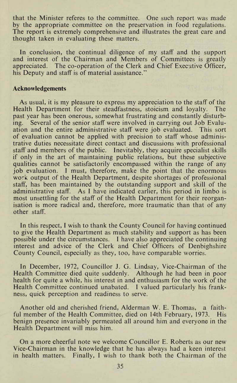 that the Minister referes to the committee. One such report was made by the appropriate committee on the preservation in food regulations. The report is extremely comprehensive and illustrates the great care and thought taken in evaluating these matters. In conclusion, the continual diligence of my staff and the support and interest of the Chairman and Members of Committees is greatly appreciated. The co-operation of the Clerk and Chief Executive Officer, his Deputy and staff is of material assistance.” Acknowledgements As usual, it is my pleasure to express my appreciation to the staff of the Health Department for their steadfastness, stoicism and loyalty. The past year has been onerous, somewhat frustrating and constantly disturb- ing. Several of the senior staff were involved in carrying out Job Evalu- ation and the entire administrative staff were job evaluated. This sort of evaluation cannot be applied with precision to staff whose adminis- trative duties necessitate direct contact and discussions with professional staff and members of the public. Inevitably, they acquire specialist skills if only in the art of maintaining public relations, but these subjective qualities cannot be satisfactorily encompassed within the range of any job evaluation. 1 must, therefore, make the point that the enormous work, output of the Health Department, despite shortages of professional staff, has been maintained by the outstanding support and skill of the administrative staff. As I have indicated earlier, this period in limbo is most unsettling for the staff of the Health Department for their reorgan- isation is more radical and, therefore, more traumatic than that of any other staff. In this respect, I wish to thank the County Council for having continued to give the Health Department as much stability and support as has been possible under the circumstances. 1 have also appreciated the continuing interest and advice of the Clerk and Chief Officers of Denbighshire County Council, especially as they, too, have comparable worries. In December, 1972, Councillor J. G. Lindsay, Vice-Chairman of the Health Committee died quite suddenly. Although he had been in poor health for quite a while, his interest in and enthusiasm for the work of the Health Committee continued unabated. I valued particularly his frank- ness, quick perception and readiness to serve. Another old and cherished friend, Alderman W. E. Thomas, a faith- ful member of the Health Committee, died on 14th February, 1973. His benign presence invariably permeated all around him and everyone in the Health Department will miss him. On a more cheerful note we welcome Councillor E. Roberts as our new Vice-Chairman in the knowledge that he has always had a keen interest in health matters. Finally, I wish to thank both the Chairman of the