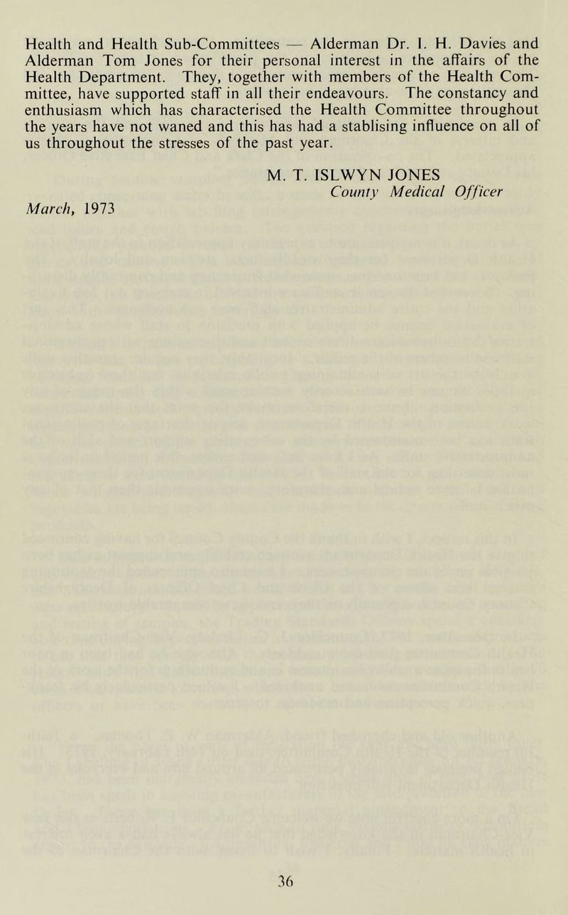 Health and Health Sub-Committees — Alderman Dr. I. H. Davies and Alderman Tom Jones for their personal interest in the affairs of the Health Department. They, together with members of the Health Com- mittee, have supported staff in all their endeavours. The constancy and enthusiasm which has characterised the Health Committee throughout the years have not waned and this has had a stablising influence on all of us throughout the stresses of the past year. March, 1973 M. T. ISLWYN JONES County Medical Officer