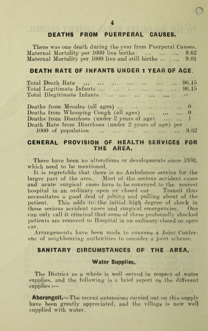 4 DEATHS FROM PUERPERAL CAUSES. There was one death during the year from Puerperal Causes. Maternal Mortality per 1000 live births 9.62 Maternal Mortality per 1000 live and still births 9.01 DEATH RATE OF INFANTS UNDER 1 YEAR OF AGE. Total Death Rate 96.15 Total Legitimate Infants- ... 96.15 Total Illegitimate Infants Deaths from Measles (all ages) 0 Deaths from Whooping Cough (all ages) 0 Deaths from Diarrhoea (under 2 years of age) 1 Death Rate from Diarrhoea (under 2 years of age) per 1000 of population 9.62 GENERAL PROVISION OF HEALTH SERVICES FOR THE AREA. There have been no alterations or developments since 1930, which need to be mentioned. It is regretable that there is no Ambulance service for the larger part of the area. Most of the serious accident cases and acute surgical cases have to be conveyed to the nearest hospital in an ordinary open or closed car- Transit thus necessitates a good deal of jolting and pulling about of the patient. This adds to the initial high degree of shock in these serious accident cases and surgical emergencies. One can only call it criminal that some of these- profoundly shocked patients are removed to Hospital in an ordinary closed or open car. Arrangements have been made to convene a Joint Confer- enc of neighbouring authorities to consider a joint scheme. SANITARY CIRCUMSTANCES OF THE AREA, Water Supplies. The District as a whole is well served in respect of water supplies, and the following is a brief report on the different supplies:— Aberangell.—The recent extensions carried out on this supply have been greatly appreciated, and the village is now well supplied with water.