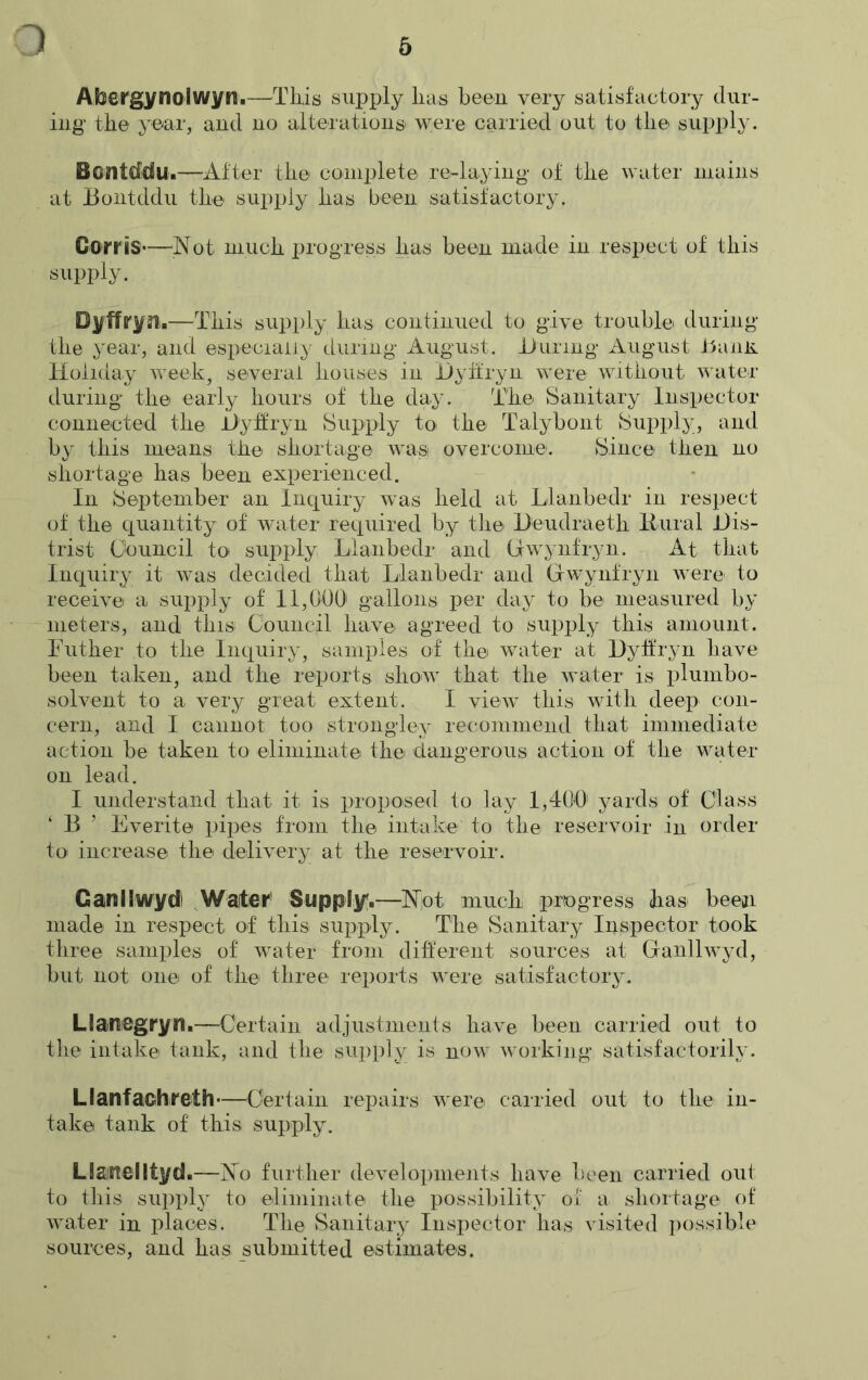 1 Abeirgynolwyn.—This supply lias been very satisfactory dur- ing the year, and no alterations were carried out to the supply. Bontddu.—After the complete re-laying* of the water mains at 13ontddu the supply has been satisfactory. Corns—'Not much progress lias been made in respect of this supply. Dyffryn.—This supply has continued to give trouble during the year, and especially during August. Turing August Tanii Holiday week, several houses in Dyffryn were without water during the early hours of the day. The Sanitary Inspector connected the Dyffryn Supply to the Talybont Supply, and by this means the shortage was overcome. Since then no shortage has been experienced. In September an Inquiry wTas held at Llanbedr in respect of the quantity of water required by the Deudraeth Rural Dis- trist Council to supply Llanbedr and Gwynfryn. At that Inquiry it was decided that Llanbedr and Gwynfryn were to receive a supply of 11,000 gallons per day to be measured by meters, and this Council have agreed to supply this amount. Luther to the Inquiry, samples of the water at Dyffryn have been taken, and the reports show that the water is plumbo- solvent to a very great extent. I view this with deep con- cern, and I cannot too strongley recommend that immediate action be taken to eliminate the dangerous action of the water on lead. I understand that it is proposed to lay 1,400' yards of Class ‘ 13 ’ Everite pipes from the intake to the reservoir in order to increase the delivery at the reservoir. Ganilwydl Waiter' Supply.—Not much progress has been made in respect of this supply. The Sanitary Inspector took three samples of water from different sources at Ganllwyd, but not one of the three reports were satisfactory. Uaraegryn.—Certain adjustments have been carried out to the intake tank, and the supply is now working satisfactorily. Llanfaohrefh—Certain repairs were carried out to the in- take tank of this supply. Uartellfyd.—No further developments have been carried out to this supply to eliminate the possibility of a shortage of water in places. The Sanitary Inspector has visited possible sources, and has submitted estimates.