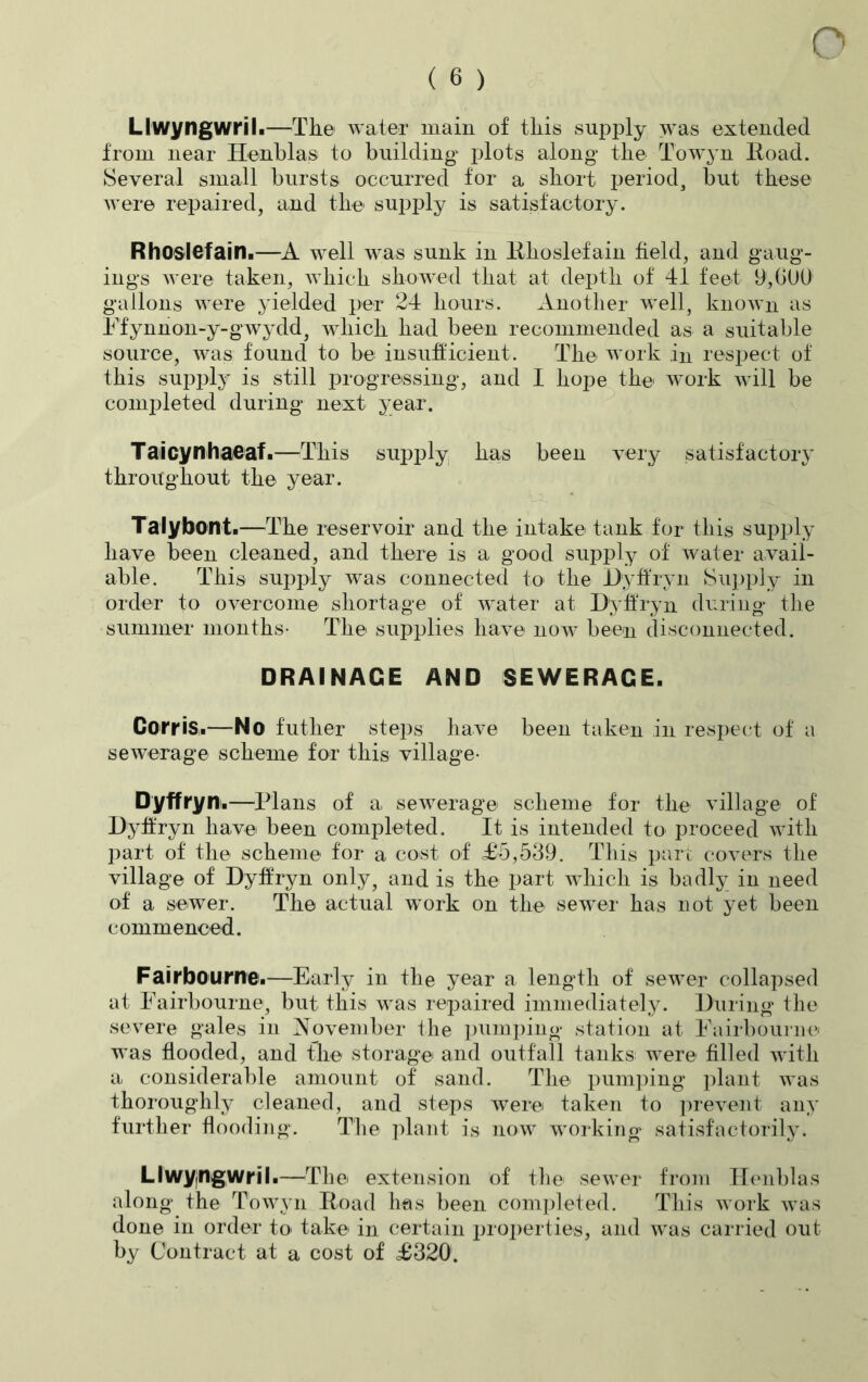 ( 6 ) Llwyngwril.—The water main of this supply was extended from near Henblas to building plots along* the Towyn Road. Several small bursts occurred for a short period, but these were repaired, and the supply is satisfactory. Rhoslefain.—A well was sunk in Rkoslefain field, and gaug- ing^ were taken, which showed that at depth of 41 feet 9,GUO gallons were yielded per 24 hours. Another well, known as Ffynnon-y-gwydd, which had been recommended as a suitable source, was found to be insufficient. The work in respect of this supply is still progressing, and I hope the work will be completed during next year. Taicynhaeaf.—This supply has been very satisfactory throughout the year. Talybont.—The reservoir and the intake tank for this supply have been cleaned, and there is a good supply of water avail- able. This supply was connected to> the Dyffryn Supply in order to overcome shortage of water at Dyffryn during the summer months- The supplies have now been disconnected. DRAINAGE AND SEWERAGE. Corris.—No futher steps have been taken in respect of a sewerage scheme for this village- Dyffryn.—Plans of a sewerage scheme for the village of Dyffryn have been completed. It is intended to proceed with part of the scheme for a cost of £5,539. This part covers the village of Dyffryn only, and is the part udiich is badly in need of a sewer. The actual work on the sewer has not yet been commenced. Fairbourne.—Early in the year a length of sewer collapsed at Fairbourne, but this was repaired immediately. During the severe gales in November the pumping station at Fairbourne was flooded, and the storage and outfall tanks were filled with a considerable amount of sand. The pumping plant was thoroughly cleaned, and steps were taken to prevent any further flooding. The plant is now working satisfactorily. Llwyngwril.—The extension of the sewer from Henblas along the Towyn Road has been completed. This work was done in order to take in certain properties, and was carried out by Contract at a cost of £320'.
