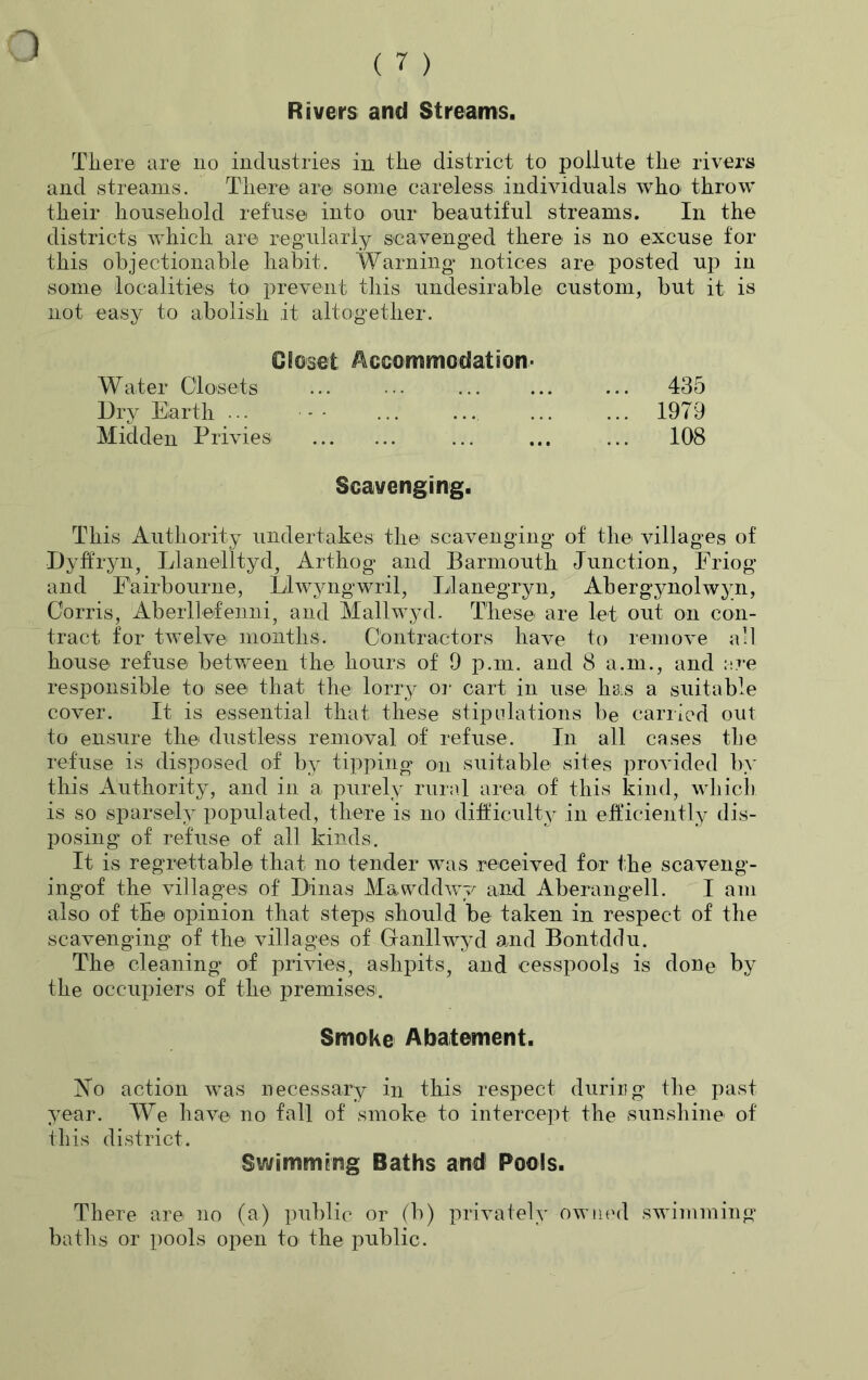 Rivers and Streams. o There are no industries in the district to pollute the rivers and streams. There are some careless individuals who throw their household refuse into our beautiful streams. In the districts which are regularly scavenged there is no excuse for this objectionable habit. Warning notices are posted up in some localities to prevent this undesirable custom, but it is not easy to abolish it altogether. Closet Accommodation- Water Closets ... ••• ... ... ... 435 Dry Earth ••• - ... ... ... ... 1979 Midden Privies ... ... ... 108 Scavenging. This Authority undertakes the scavenging of the villages of Dyffryn, Llanelltyd, Arthog and Barmouth Junction, Friog and Eairbourne, Llwyngwril, Llanegryn, Abergynolwyn, Corris, Aberllefenni, and Mallwyd. These are let out on con- tract for twelve months. Contractors have to remove all house refuse between the hours of 9 p.m. and 8 a.m., and are responsible to see that the lorry or cart in use has a suitable cover. It is essential that these stipulations be carried out to ensure the dustless removal of refuse. In all cases the refuse is disposed of by tipping on suitable sites provided by this Authority, and in a purely rural area of this kind, which is so sparsely populated, there is no difficulty in efficiently dis- posing of refuse of all kinds. It is regrettable that, no tender was received for the scaveng- ingof the villages of Dinas Mawddwy and Aberangell. I am also of the opinion that steps should be taken in respect of the scavenging of the villages of Granllwyd and Bontddu. The cleaning of privies, ashpits, and cesspools is done by the occupiers of the premises. Smoke Abatement. No action was necessary in this respect during the past year. We have no fall of smoke to intercept the sunshine of this district. Swimming Baths and Pools. There are no (a) public or (b) privately owned swimming baths or pools open to the public.