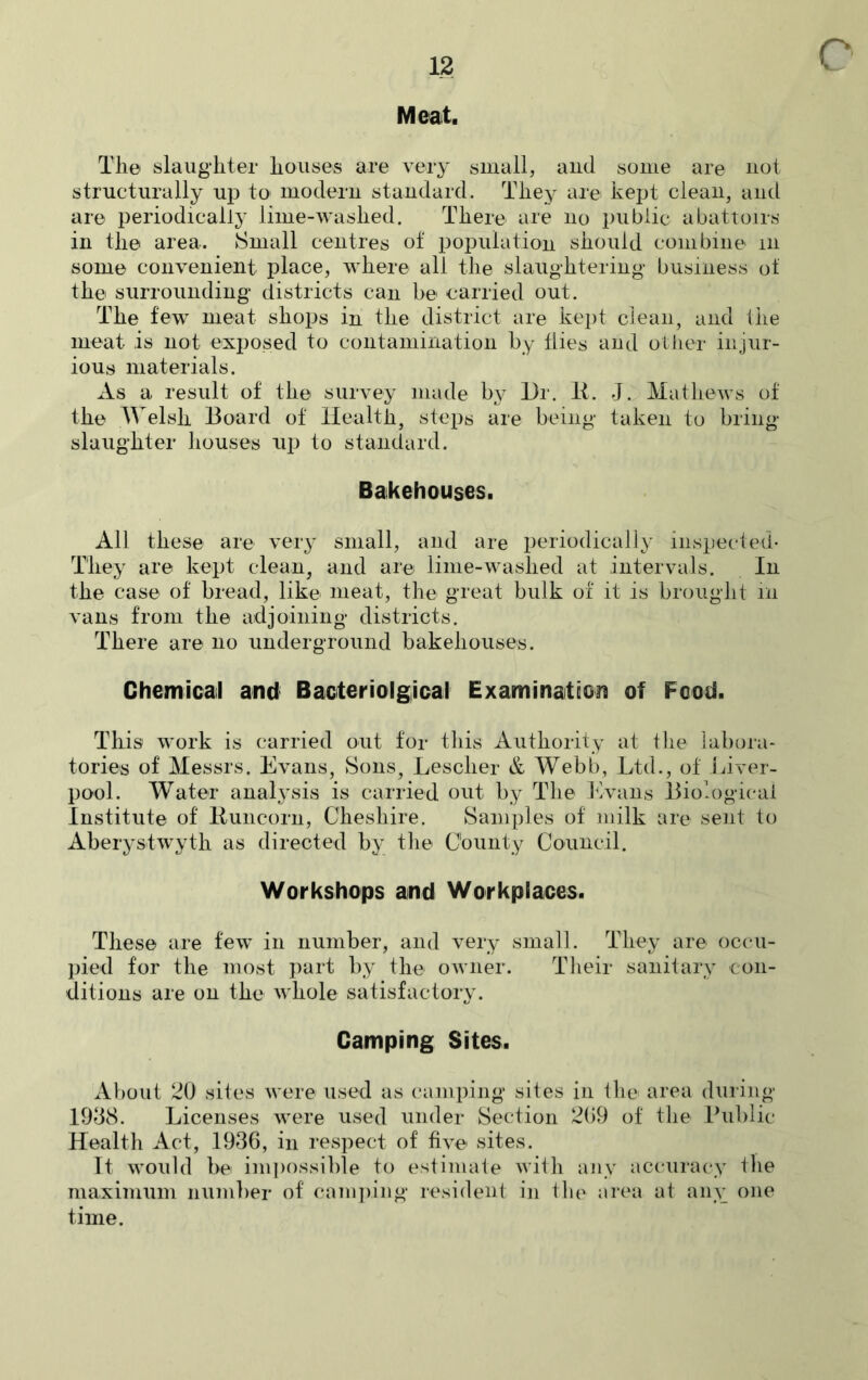 c Meat. The slaughter houses are very small, and some are not structurally up to modern standard. They are kept clean, and are periodically lime-washed. There are no public abattoirs in the area. Small centres of population should combine m some convenient place, where all the slaughtering business of the surrounding districts can be carried out. The few meat shops in the district are kept clean, and the meat is not exposed to contamination by flies and other injur- ious materials. As a result of the survey made by Dr. II. J. Mathews of the Welsh Board of Health, steps are being taken to bring slaughter houses up to standard. Bakehouses. All these are very small, and are periodically inspected* They are kept clean, and are lime-washed at intervals. In the case of bread, like meat, the great bulk of it is brought in vans from the adjoining districts. There are no underground bakehouses. Chemical and Bacteriolgical Examination of Food. This work is carried out for this Authority at the labora- tories of Messrs. Evans, Sons, Lesclier & Webb, Ltd., of Liver- pool. Water analysis is carried out by The Evans Biological Institute of' Runcorn, Cheshire. Samples of milk are sent to Aberystwyth as directed by the County Council. Workshops and Workplaces. These are few in number, and very small. They are occu- pied for the most part by the owner. Their sanitary con- ditions are on the whole satisfactory. Camping Sites. About 20 sites were used as camping sites in the area during 1938. Licenses were used under Section 269 of the Public Health Act, 1936, in respect of five sites. It would be impossible to estimate with any accuracy the maximum number of camping resident in the area at any one time.